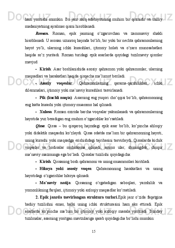 ham   yoritishi   mumkin.   Bu   janr   xalq   adabiyotining   muhim   bir   qismidir   va   milliy
madaniyatning ajralmas qismi hisoblanadi.
Roman .   Roman,   epik   janrning   o‘zgaruvchan   va   zamonaviy   shakli
hisoblanadi. U asosan uzunroq hajmda bo‘lib, bir yoki bir nechta qahramonlarning
hayot   yo‘li,   ularning   ichki   kurashlari,   ijtimoiy   holati   va   o‘zaro   munosabatlari
haqida   so‘z   yuritadi.   Roman   turidagi   epik   asarlarda   quyidagi   tuzilmaviy   qismlar
mavjud:
 Kirish :   Asar   boshlanishida   asosiy   qahramon   yoki   qahramonlar,   ularning
maqsadlari va harakatlari haqida qisqacha ma’lumot beriladi.
 Asosiy   voqealar :   Qahramonlarning   qarama-qarshiliklari,   ichki
dilemmalari, ijtimoiy yoki ma’naviy kurashlari tasvirlanadi.
 Pik (kuchli nuqta) : Asarning eng yuqori cho‘qqisi bo‘lib, qahramonning
eng katta kurashi yoki ijtimoiy muammo hal qilinadi.
 Xulosa : Roman oxirida barcha voqealar yakunlanadi va qahramonlarning
hayotida yuz beradigan eng muhim o‘zgarishlar ko‘rsatiladi.
Qissa .   Qissa   –   bu   qisqaroq   hajmdagi   epik   asar   bo‘lib,   ko‘pincha   ahloqiy
yoki didaktik maqsadni ko‘zlaydi. Qissa odatda ma’lum bir qahramonning hayoti,
uning kurashi yoki maqsadga erishishdagi tajribasini tasvirlaydi. Qissalarda kichik
voqealar   va   hodisalar   muhokama   qilinadi,   ammo   ular,   shuningdek,   chuqur
ma’naviy mazmunga ega bo‘ladi. Qissalar tuzilishi quyidagicha:
 Kirish : Qissaning bosh qahramoni va uning muammolari kiritiladi.
 Hikoya   yoki   asosiy   voqea :   Qahramonning   harakatlari   va   uning
hayotidagi o‘zgarishlar hikoya qilinadi.
 Ma’naviy   natija :   Qissaning   o‘rgatadigan   saboqlari,   yaxshilik   va
yomonlikning farqlari, ijtimoiy yoki axloqiy maqsadlar ko‘rsatiladi.
2.   Epik   janrda   tasvirlangan   struktura   turlari. Epik   janr   o‘zida   faqatgina
badiiy   tuzilishni   emas,   balki   uning   ichki   strukturasini   ham   aks   ettiradi.   Epik
asarlarda   ko‘pincha   ma’lum   bir   ijtimoiy   yoki   axloqiy   masala   yoritiladi.   Bunday
tuzilmalar, asarning yoritgan mavzulariga qarab quyidagicha bo‘lishi mumkin:
15 