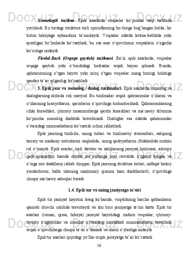 Xronologik   tuzilma .   Epik   asarlarda   voqealar   ko‘pincha   vaqt   tartibida
yoritiladi. Bu turdagi struktura turli epizodlarning bir-biriga bog‘langan holda, bir
butun   hikoyaga   aylanishini   ta’minlaydi.   Voqealar   odatda   ketma-ketlikda   yoki
ajratilgan   bo‘limlarda   ko‘rsatiladi,   bu   esa   asar   o‘quvchisini   voqealarni   o‘zgacha
ko‘rishga undaydi.
Fleshd-Back   (Orqaga   qaytish)   tuzilmasi .   Ba’zi   epik   asarlarda,   voqealar
orqaga   qaytish   yoki   o‘tmishdagi   hodisalar   orqali   bayon   qilinadi.   Bunda,
qahramonning   o‘tgan   hayoti   yoki   uzoq   o‘tgan   voqealar   uning   hozirgi   holatiga
qanday ta’sir qilganligi ko‘rsatiladi.
3. Epik janr va monolog / dialog tuzilmalari .   Epik asarlarda monolog va
dialoglarning   alohida   roli   mavjud.   Bu   tuzilmalar   orqali   qahramonlar   o‘zlarini   va
o‘zlarining hissiyotlarini, qarorlarini o‘quvchiga tushuntirishadi. Qahramonlarning
ichki   kurashlari,   ijtimoiy   muammolarga   qarshi   kurashlari   va   ma’naviy   dilemma
ko‘pincha   monolog   shaklida   tasvirlanadi.   Dialoglar   esa   odatda   qahramonlar
o‘rtasidagi munosabatlarni ko‘rsatish uchun ishlatiladi.
Epik   janrning   tuzilishi,   uning   turlari   va   tuzilmaviy   elementlari,   xalqning
tarixiy va madaniy xotiralarini saqlashda, uning qadriyatlarini ifodalashda muhim
rol   o‘ynaydi.   Epik   asarlar,   turli   davrlar   va   xalqlarning   jamiyat   tuzilmasi,   axloqiy
qadr-qimmatlari   hamda   estetik   me’yorlariga   mos   ravishda   o‘zgarib   kelgan   va
o‘ziga xos shakllarni ishlab chiqqan. Epik janrning struktura turlari, nafaqat badiiy
yondashuvni,   balki   ularning   mazmuniy   qismini   ham   shakllantirib,   o‘quvchiga
chuqur ma’naviy saboqlar beradi.
1.4. Epik tur va uning jamiyatga ta’siri
Epik   tur   jamiyat   hayotini   keng   ko‘lamda,   voqelikning   barcha   qatlamlarini
qamrab   oluvchi   uslubda   tasvirlaydi   va   shu   bois   jamiyatga   ta’siri   katta.   Epik   tur
asarlari   (roman,   qissa,   hikoya)   jamiyat   hayotidagi   muhim   voqealar,   ijtimoiy-
siyosiy   o‘zgarishlar   va   insonlar   o‘rtasidagi   murakkab   munosabatlarni   tasvirlash
orqali o‘quvchilarga chuqur ta’sir o‘tkazadi va ularni o‘ylashga undaydi.
Epik tur asarlari quyidagi yo‘llar orqali jamiyatga ta’sir ko‘rsatadi:
16 