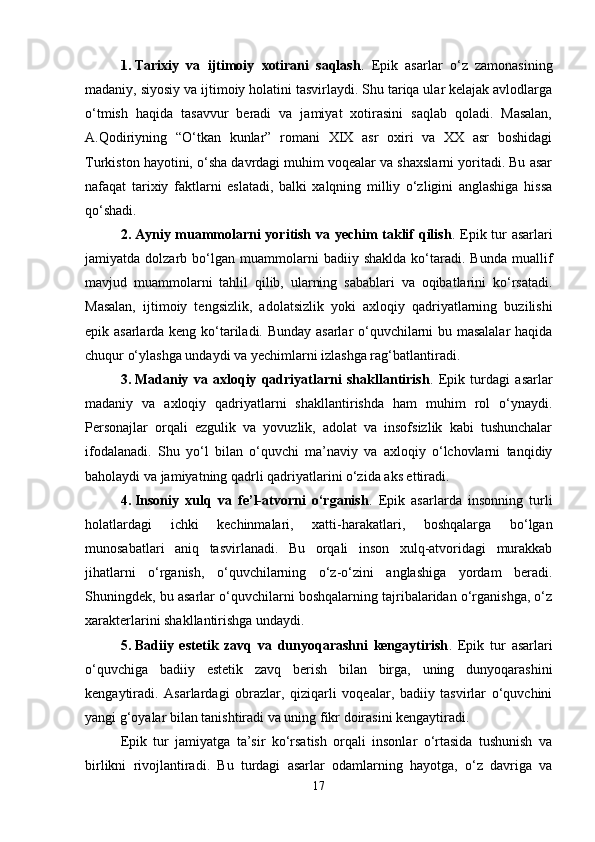 1. Tarixiy   va   ijtimoiy   xotirani   saqlash .   Epik   asarlar   o‘z   zamonasining
madaniy, siyosiy va ijtimoiy holatini tasvirlaydi. Shu tariqa ular kelajak avlodlarga
o‘tmish   haqida   tasavvur   beradi   va   jamiyat   xotirasini   saqlab   qoladi.   Masalan,
A.Qodiriyning   “O‘tkan   kunlar”   romani   XIX   asr   oxiri   va   XX   asr   boshidagi
Turkiston hayotini, o‘sha davrdagi muhim voqealar va shaxslarni yoritadi. Bu asar
nafaqat   tarixiy   faktlarni   eslatadi,   balki   xalqning   milliy   o‘zligini   anglashiga   hissa
qo‘shadi.
2. Ayniy muammolarni yoritish va yechim taklif qilish .   Epik tur asarlari
jamiyatda  dolzarb   bo‘lgan   muammolarni   badiiy  shaklda   ko‘taradi.   Bunda   muallif
mavjud   muammolarni   tahlil   qilib,   ularning   sabablari   va   oqibatlarini   ko‘rsatadi.
Masalan,   ijtimoiy   tengsizlik,   adolatsizlik   yoki   axloqiy   qadriyatlarning   buzilishi
epik asarlarda keng ko‘tariladi. Bunday asarlar o‘quvchilarni bu masalalar  haqida
chuqur o‘ylashga undaydi va yechimlarni izlashga rag‘batlantiradi.
3. Madaniy   va   axloqiy   qadriyatlarni   shakllantirish .   Epik   turdagi   asarlar
madaniy   va   axloqiy   qadriyatlarni   shakllantirishda   ham   muhim   rol   o‘ynaydi.
Personajlar   orqali   ezgulik   va   yovuzlik,   adolat   va   insofsizlik   kabi   tushunchalar
ifodalanadi.   Shu   yo‘l   bilan   o‘quvchi   ma’naviy   va   axloqiy   o‘lchovlarni   tanqidiy
baholaydi va jamiyatning qadrli qadriyatlarini o‘zida aks ettiradi.
4. Insoniy   xulq   va   fe’l-atvorni   o‘rganish .   Epik   asarlarda   insonning   turli
holatlardagi   ichki   kechinmalari,   xatti-harakatlari,   boshqalarga   bo‘lgan
munosabatlari   aniq   tasvirlanadi.   Bu   orqali   inson   xulq-atvoridagi   murakkab
jihatlarni   o‘rganish,   o‘quvchilarning   o‘z-o‘zini   anglashiga   yordam   beradi.
Shuningdek, bu asarlar o‘quvchilarni boshqalarning tajribalaridan o‘rganishga, o‘z
xarakterlarini shakllantirishga undaydi.
5. Badiiy   estetik   zavq   va   dunyoqarashni   kengaytirish .   Epik   tur   asarlari
o‘quvchiga   badiiy   estetik   zavq   berish   bilan   birga,   uning   dunyoqarashini
kengaytiradi.   Asarlardagi   obrazlar,   qiziqarli   voqealar,   badiiy   tasvirlar   o‘quvchini
yangi g‘oyalar bilan tanishtiradi va uning fikr doirasini kengaytiradi.
Epik   tur   jamiyatga   ta’sir   ko‘rsatish   orqali   insonlar   o‘rtasida   tushunish   va
birlikni   rivojlantiradi.   Bu   turdagi   asarlar   odamlarning   hayotga,   o‘z   davriga   va
17 