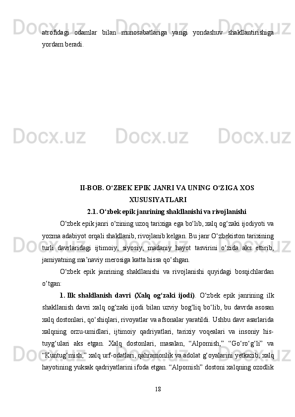 atrofidagi   odamlar   bilan   munosabatlariga   yangi   yondashuv   shakllantirishiga
yordam beradi.
II-BOB. O‘ZBEK EPIK JANRI VA UNING O‘ZIGA XOS
XUSUSIYATLARI
2.1.   O‘zbek epik janrining shakllanishi va rivojlanishi
O‘zbek epik janri o‘zining uzoq tarixiga ega bo‘lib, xalq og‘zaki ijodiyoti va
yozma adabiyot orqali shakllanib, rivojlanib kelgan. Bu janr O‘zbekiston tarixining
turli   davrlaridagi   ijtimoiy,   siyosiy,   madaniy   hayot   tasvirini   o‘zida   aks   ettirib,
jamiyatning ma’naviy merosiga katta hissa qo‘shgan.
O‘zbek   epik   janrining   shakllanishi   va   rivojlanishi   quyidagi   bosqichlardan
o‘tgan:
1. Ilk   shakllanish   davri   (Xalq   og‘zaki   ijodi) .   O‘zbek   epik   janrining   ilk
shakllanish   davri   xalq   og‘zaki   ijodi   bilan   uzviy   bog‘liq   bo‘lib,   bu   davrda   asosan
xalq dostonlari, qo‘shiqlari, rivoyatlar va afsonalar yaratildi. Ushbu davr asarlarida
xalqning   orzu-umidlari,   ijtimoiy   qadriyatlari,   tarixiy   voqealari   va   insoniy   his-
tuyg‘ulari   aks   etgan.   Xalq   dostonlari,   masalan,   “Alpomish,”   “Go‘ro‘g‘li”   va
“Kuntug‘mish,” xalq urf-odatlari, qahramonlik va adolat  g‘ oyalarini yetkazib, xalq
hayotining yuksak qadriyatlarini ifoda etgan. “Alpomish” dostoni xalqning ozodlik
18 