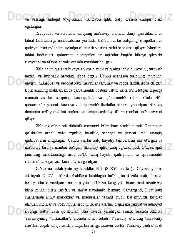 va   vatanga   sadoqat   tuyg‘ularini   namoyon   qilib,   xalq   orasida   chuqur   o‘rin
egallagan.
Rivoyatlar   va   afsonalar   xalqning   ma’naviy   olamini,   diniy   qarashlarini   va
tabiat   hodisalariga   munosabatini   yoritadi.   Ushbu   asarlar   xalqning   e’tiqodlari   va
qadriyatlarini avloddan-avlodga o‘tkazish vositasi sifatida xizmat qilgan. Masalan,
tabiat   hodisalari,   qahramonlik   voqealari   va   aqidalar   haqida   hikoya   qiluvchi
rivoyatlar va afsonalar xalq orasida mashhur bo‘lgan.
Xalq qo‘shiqlari va hikoyalari esa o‘zbek xalqining ichki dunyosini, turmush
tarzini   va   kundalik   hayotini   ifoda   etgan.   Ushbu   asarlarda   xalqning   quvonch,
qayg‘u, muhabbat va sadoqat kabi mavzular samimiy va sodda tarzda ifoda etilgan.
Epik janrning shakllanishida qahramonlik dostoni uslubi katta o‘rin tutgan. Eposga
mansub   asarlar   xalqning   kuch-qudrati   va   qahramonlik   ruhini   ifoda   etib,
qahramonlar   jasorat,   kuch   va   vatanparvarlik   fazilatlarini   namoyon   etgan.   Bunday
dostonlar   milliy   o‘zlikni   saqlash   va   kelajak   avlodga   ilhom   manbai   bo‘lib   xizmat
qilgan.
Xalq   og‘zaki   ijodi   didaktik   mazmuni   bilan   ham   ajralib   turadi.   Doston   va
qo‘shiqlar   orqali   xalq   ezgulik,   halollik,   sadoqat   va   jasorat   kabi   axloqiy
qadriyatlarni   singdirgan.   Ushbu   asarlar   xalq   hayotiy   tajribalarini   aks   ettirgan   va
ma’naviy   tarbiya   manbai   bo‘lgan.   Shunday   qilib,   xalq   og‘zaki   ijodi   O‘zbek   epik
janrining   shakllanishiga   asos   bo‘lib,   xalq   hayoti,   qadriyatlari   va   qahramonlik
ruhini ifoda etgan asarlarni o‘z ichiga olgan.
2. Yozma   adabiyotning   shakllanishi   (X-XVI   asrlar) .   O‘zbek   yozma
adabiyoti   X–XVI   asrlarda   shakllana   boshlagan   bo‘lib,   bu   davrda   arab,   fors   va
turkiy   tillarda   yozilgan   asarlar   paydo   bo‘ldi   va   kengaydi.   Islom   madaniyatining
kirib   kelishi   bilan   ilm-fan   va   san’at   rivojlanib,   Buxoro,   Samarqand,   Hirot   kabi
shaharlarda   ilmiy   markazlar   va   madrasalar   tashkil   etildi.   Bu   muhitda   ko‘plab
olimlar, shoirlar va yozuvchilar ijod qilib, o‘z asarlari orqali madaniyat va adabiyot
rivojiga   katta   hissa   qo‘shdilar.   Shu   davrda   yaratilgan   asarlar   orasida   Ahmad
Yassaviyning   “Hikmatlar”i   alohida   o‘rin   tutadi.   Yassaviy   o‘zining   tasavvufiy
she’rlari orqali xalq orasida chuqur hurmatga sazovor bo‘ldi. Yassaviy ijodi o‘zbek
19 