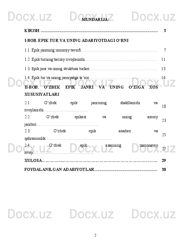 MUNDARIJA:
KIRISH ................................................................................................................ 3
I-BOB. EPIK TUR VA UNING ADABIYOTDAGI O‘RNI
1.1.   Epik janrning umumiy tavsifi………………………………………………. 7
1.2.  Epik turning tarixiy rivojlanishi ……………………………………………. 11
1.3.   E pik janr va uning struktura turlari…………………………………………. 13
1.4.   Epik tur va uning jamiyatga ta’siri…………………………………………. 16
II-BOB.   O‘ZBEK   EPIK   JANRI   VA   UNING   O‘ZIGA   XOS
XUSUSIYATLARI
2.1.   O‘zbek   epik   janrining   shakllanishi   va
rivojlanishi.......................................... 18
2.2.   O‘zbek   epikasi   va   uning   asosiy
janrlari……………………………………... 23
2.3.   O‘zbek   epik   asarlari   va
qahramonlik............................................................... 25
2.4.   O‘zbek   epik   asarining   zamonaviy
rivoji.......................................................... 27
XULOSA…………...…………………………………………………………... 29
FOYDALANILGAN ADABIYOTLAR............................................................ 30
2 