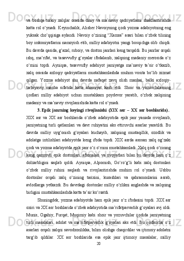 va   boshqa   turkiy   xalqlar   orasida   diniy   va   ma’naviy   qadriyatlarni   shakllantirishda
katta rol  o‘ynadi. Keyinchalik, Alisher  Navoiyning ijodi  yozma adabiyotning eng
yuksak   cho‘qqisiga   aylandi.   Navoiy   o‘zining   “Xamsa”   asari   bilan   o‘zbek   tilining
boy imkoniyatlarini namoyish etib, milliy adabiyotni yangi bosqichga olib chiqdi.
Bu davrda qasida, g‘azal, ruboiy, va doston janrlari keng tarqaldi. Bu janrlar orqali
ishq,   ma’rifat,   va   tasavvufiy   g‘oyalar   ifodalanib,   xalqning   madaniy   merosida   o‘z
o‘rnini   topdi.   Ayniqsa,   tasavvufiy   adabiyot   jamiyatga   ma’naviy   ta’sir   o‘tkazib,
xalq   orasida   axloqiy   qadriyatlarni   mustahkamlashda   muhim   vosita   bo‘lib   xizmat
qilgan.   Yozma   adabiyot   shu   davrda   nafaqat   zavq   olish   manbai,   balki   axloqiy-
tarbiyaviy   manba   sifatida   katta   ahamiyat   kasb   etdi.   Shoir   va   yozuvchilarning
ijodlari   milliy   adabiyot   uchun   mustahkam   poydevor   yaratib,   o‘zbek   xalqining
madaniy va ma’naviy rivojlanishida katta rol o‘ynadi.
3. Epik   janrning   keyingi   rivojlanishi   (XIX   asr   –   XX   asr   boshlarida) .  
XIX   asr   va   XX   asr   boshlarida   o‘zbek   adabiyotida   epik   janr   yanada   rivojlanib,
jamiyatning   turli   qatlamlari   va   davr   ruhiyatini   aks   ettiruvchi   asarlar   yaratildi.   Bu
davrda   milliy   uyg‘onish   g‘oyalari   kuchayib,   xalqning   mustaqillik,   ozodlik   va
adolatga   intilishlari   adabiyotda   keng   ifoda   topdi.   XIX   asrda   asosan   xalq   og‘zaki
ijodi va yozma adabiyotda epik janr o‘z o‘rnini mustahkamladi. Xalq ijodi o‘zining
keng   qamrovli   epik   dostonlari,   afsonalari   va   rivoyatlari   bilan   bu   davrda   ham   o‘z
dolzarbligini   saqlab   qoldi.   Ayniqsa,   Alpomish,   Go‘ro‘g‘li   kabi   xalq   dostonlari
o‘zbek   milliy   ruhini   saqlash   va   rivojlantirishda   muhim   rol   o‘ynadi.   Ushbu
dostonlar   orqali   xalq   o‘zining   tarixini,   kurashlari   va   qahramonlarini   asrab,
avlodlarga  yetkazdi.  Bu  davrdagi  dostonlar  milliy  o‘zlikni  anglashda  va   xalqning
birligini mustahkamlashda katta ta’sir ko‘rsatdi.
Shuningdek,   yozma   adabiyotda   ham   epik   janr   o‘z   ifodasini   topdi.   XIX   asr
oxiri va XX asr boshlarida o‘zbek adabiyotida ma’rifatparvarlik g‘oyalari avj oldi.
Munis,   Ogahiy,   Furqat,   Muqimiy   kabi   shoir   va   yozuvchilar   ijodida   jamiyatning
turli   masalalari,   adolat   va   ma’rifatparvarlik   g‘oyalari   aks   etdi.   Bu   ijodkorlar   o‘z
asarlari orqali xalqni savodxonlikka, bilim olishga chaqirdilar va ijtimoiy adolatni
targ‘ib   qildilar.   XX   asr   boshlarida   esa   epik   janr   ijtimoiy   masalalar,   milliy
20