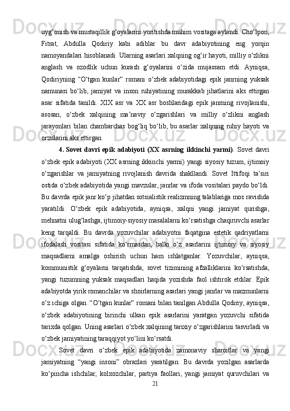 uyg‘onish va mustaqillik g‘oyalarini yoritishda muhim vositaga aylandi. Cho‘lpon,
Fitrat,   Abdulla   Qodiriy   kabi   adiblar   bu   davr   adabiyotining   eng   yorqin
namoyandalari hisoblanadi. Ularning asarlari xalqning og‘ir hayoti, milliy o‘zlikni
anglash   va   ozodlik   uchun   kurash   g‘oyalarini   o‘zida   mujassam   etdi.   Ayniqsa,
Qodiriyning   “O‘tgan   kunlar”   romani   o‘zbek   adabiyotidagi   epik   janrning   yuksak
namunasi   bo‘lib,   jamiyat   va   inson   ruhiyatining   murakkab   jihatlarini   aks   ettirgan
asar   sifatida   tanildi.   XIX   asr   va   XX   asr   boshlaridagi   epik   janrning   rivojlanishi,
asosan,   o‘zbek   xalqining   ma’naviy   o‘zgarishlari   va   milliy   o‘zlikni   anglash
jarayonlari   bilan  chambarchas   bog‘liq  bo‘lib,  bu   asarlar   xalqning   ruhiy   hayoti   va
orzularini aks ettirgan.
4. Sovet   davri   epik   adabiyoti   (XX   asrning   ikkinchi   yarmi) .   Sovet   davri
o‘zbek   epik   adabiyoti   (XX   asrning  ikkinchi   yarmi)   yangi   siyosiy   tuzum,   ijtimoiy
o‘zgarishlar   va   jamiyatning   rivojlanish   davrida   shakllandi.   Sovet   Ittifoqi   ta’siri
ostida o‘zbek adabiyotida yangi mavzular, janrlar va ifoda vositalari paydo bo‘ldi.
Bu davrda epik janr ko‘p jihatdan sotsialistik realizmning talablariga mos ravishda
yaratildi.   O‘zbek   epik   adabiyotida,   ayniqsa,   xalqni   yangi   jamiyat   qurishga,
mehnatni ulug‘lashga, ijtimoiy-siyosiy masalalarni ko‘rsatishga chaqiruvchi asarlar
keng   tarqaldi.   Bu   davrda   yozuvchilar   adabiyotni   faqatgina   estetik   qadriyatlarni
ifodalash   vositasi   sifatida   ko‘rmasdan,   balki   o‘z   asarlarini   ijtimoiy   va   siyosiy
maqsadlarni   amalga   oshirish   uchun   ham   ishlatganlar.   Yozuvchilar,   ayniqsa,
kommunistik   g‘oyalarni   tarqatishda,   sovet   tizimining   afzalliklarini   ko‘rsatishda,
yangi   tuzumning   yuksak   maqsadlari   haqida   yozishda   faol   ishtirok   etdilar.   Epik
adabiyotda yirik romanchilar va shoirlarning asarlari yangi janrlar va mazmunlarni
o‘z ichiga olgan. “O‘tgan kunlar” romani bilan tanilgan Abdulla Qodiriy, ayniqsa,
o‘zbek   adabiyotining   birinchi   ulkan   epik   asarlarini   yaratgan   yozuvchi   sifatida
tarixda qolgan. Uning asarlari o‘zbek xalqining tarixiy o‘zgarishlarini tasvirladi va
o‘zbek jamiyatining taraqqiyot yo‘lini ko‘rsatdi.
Sovet   davri   o‘zbek   epik   adabiyotida   zamonaviy   sharoitlar   va   yangi
jamiyatning   “yangi   insoni”   obrazlari   yaratilgan.   Bu   davrda   yozilgan   asarlarda
ko‘pincha   ishchilar,   kolxozchilar,   partiya   faollari,   yangi   jamiyat   quruvchilari   va
21 