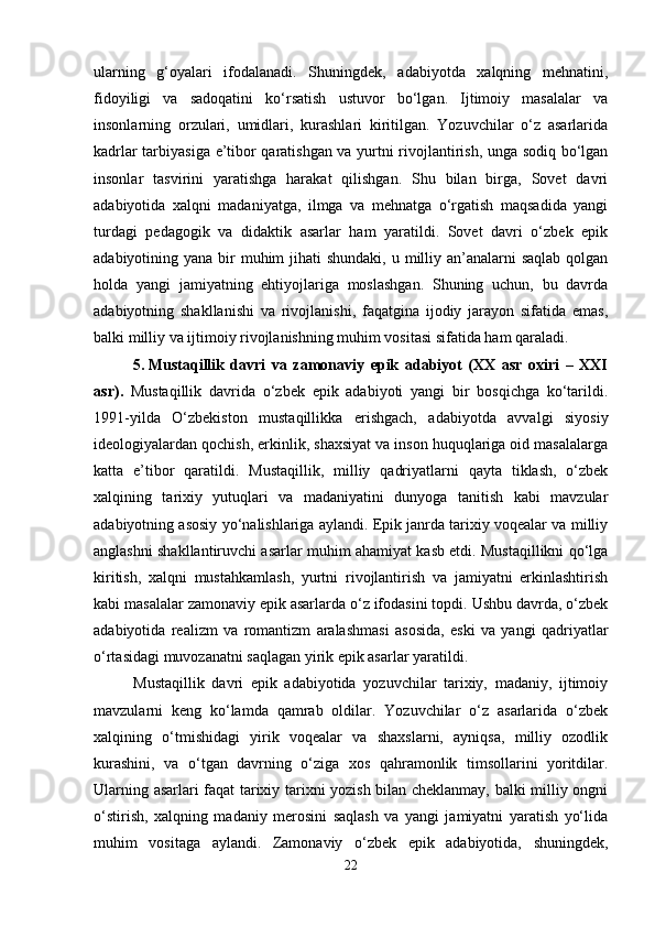 ularning   g‘oyalari   ifodalanadi.   Shuningdek,   adabiyotda   xalqning   mehnatini,
fidoyiligi   va   sadoqatini   ko‘rsatish   ustuvor   bo‘lgan.   Ijtimoiy   masalalar   va
insonlarning   orzulari,   umidlari,   kurashlari   kiritilgan.   Yozuvchilar   o‘z   asarlarida
kadrlar tarbiyasiga e’tibor qaratishgan va yurtni rivojlantirish, unga sodiq bo‘lgan
insonlar   tasvirini   yaratishga   harakat   qilishgan.   Shu   bilan   birga,   Sovet   davri
adabiyotida   xalqni   madaniyatga,   ilmga   va   mehnatga   o‘rgatish   maqsadida   yangi
turdagi   pedagogik   va   didaktik   asarlar   ham   yaratildi.   Sovet   davri   o‘zbek   epik
adabiyotining yana bir  muhim  jihati  shundaki,  u milliy an’analarni  saqlab  qolgan
holda   yangi   jamiyatning   ehtiyojlariga   moslashgan.   Shuning   uchun,   bu   davrda
adabiyotning   shakllanishi   va   rivojlanishi,   faqatgina   ijodiy   jarayon   sifatida   emas,
balki milliy va ijtimoiy rivojlanishning muhim vositasi sifatida ham qaraladi.
5. Mustaqillik   davri   va   zamonaviy   epik   adabiyot   (XX   asr   oxiri   –   XXI
asr) .   Mustaqillik   davrida   o‘zbek   epik   adabiyoti   yangi   bir   bosqichga   ko‘tarildi.
1991-yilda   O‘zbekiston   mustaqillikka   erishgach,   adabiyotda   avvalgi   siyosiy
ideologiyalardan qochish, erkinlik, shaxsiyat va inson huquqlariga oid masalalarga
katta   e’tibor   qaratildi.   Mustaqillik,   milliy   qadriyatlarni   qayta   tiklash,   o‘zbek
xalqining   tarixiy   yutuqlari   va   madaniyatini   dunyoga   tanitish   kabi   mavzular
adabiyotning asosiy yo‘nalishlariga aylandi. Epik janrda tarixiy voqealar va milliy
anglashni shakllantiruvchi asarlar muhim ahamiyat kasb etdi. Mustaqillikni qo‘lga
kiritish,   xalqni   mustahkamlash,   yurtni   rivojlantirish   va   jamiyatni   erkinlashtirish
kabi masalalar zamonaviy epik asarlarda o‘z ifodasini topdi. Ushbu davrda, o‘zbek
adabiyotida   realizm   va   romantizm   aralashmasi   asosida,   eski   va   yangi   qadriyatlar
o‘rtasidagi muvozanatni saqlagan yirik epik asarlar yaratildi.
Mustaqillik   davri   epik   adabiyotida   yozuvchilar   tarixiy,   madaniy,   ijtimoiy
mavzularni   keng   ko‘lamda   qamrab   oldilar.   Yozuvchilar   o‘z   asarlarida   o‘zbek
xalqining   o‘tmishidagi   yirik   voqealar   va   shaxslarni,   ayniqsa,   milliy   ozodlik
kurashini,   va   o‘tgan   davrning   o‘ziga   xos   qahramonlik   timsollarini   yoritdilar.
Ularning asarlari faqat tarixiy tarixni yozish bilan cheklanmay, balki milliy ongni
o‘stirish,   xalqning   madaniy   merosini   saqlash   va   yangi   jamiyatni   yaratish   yo‘lida
muhim   vositaga   aylandi.   Zamonaviy   o‘zbek   epik   adabiyotida,   shuningdek,
22 