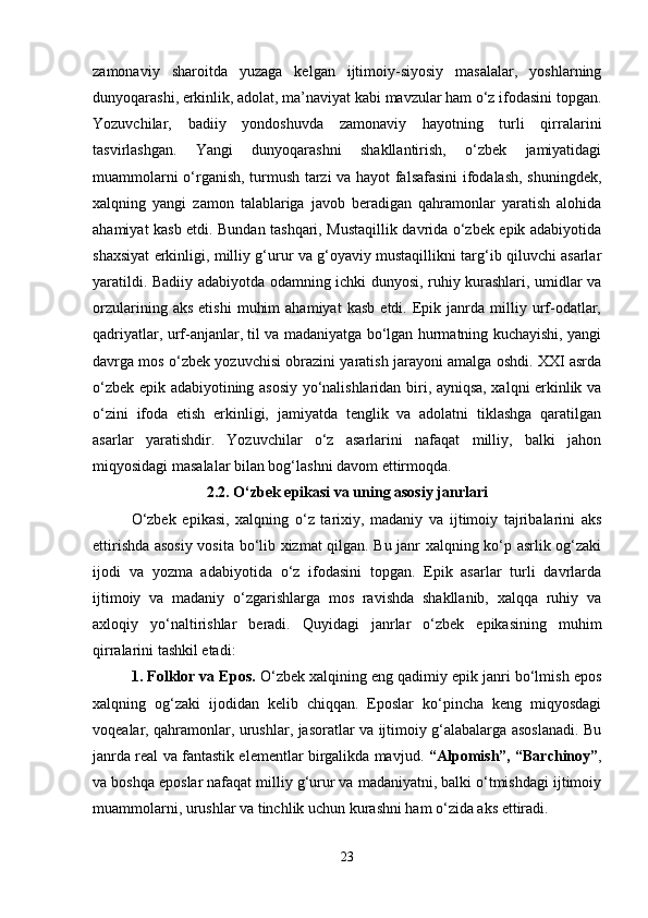 zamonaviy   sharoitda   yuzaga   kelgan   ijtimoiy-siyosiy   masalalar,   yoshlarning
dunyoqarashi, erkinlik, adolat, ma’naviyat kabi mavzular ham o‘z ifodasini topgan.
Yozuvchilar,   badiiy   yondoshuvda   zamonaviy   hayotning   turli   qirralarini
tasvirlashgan.   Yangi   dunyoqarashni   shakllantirish,   o‘zbek   jamiyatidagi
muammolarni o‘rganish, turmush tarzi va hayot falsafasini ifodalash, shuningdek,
xalqning   yangi   zamon   talablariga   javob   beradigan   qahramonlar   yaratish   alohida
ahamiyat kasb etdi. Bundan tashqari, Mustaqillik davrida o‘zbek epik adabiyotida
shaxsiyat erkinligi, milliy g‘urur va g‘oyaviy mustaqillikni targ‘ib qiluvchi asarlar
yaratildi. Badiiy adabiyotda odamning ichki dunyosi, ruhiy kurashlari, umidlar va
orzularining   aks   etishi   muhim   ahamiyat   kasb   etdi.  Epik  janrda   milliy   urf-odatlar,
qadriyatlar, urf-anjanlar, til va madaniyatga bo‘lgan hurmatning kuchayishi, yangi
davrga mos o‘zbek yozuvchisi obrazini yaratish jarayoni amalga oshdi. XXI asrda
o‘zbek epik adabiyotining asosiy yo‘nalishlaridan biri, ayniqsa, xalqni erkinlik va
o‘zini   ifoda   etish   erkinligi,   jamiyatda   tenglik   va   adolatni   tiklashga   qaratilgan
asarlar   yaratishdir.   Yozuvchilar   o‘z   asarlarini   nafaqat   milliy,   balki   jahon
miqyosidagi masalalar bilan bog‘lashni davom ettirmoqda. 
2.2.   O‘zbek epikasi va uning asosiy janrlari
O‘zbek   epikasi,   xalqning   o‘z   tarixiy,   madaniy   va   ijtimoiy   tajribalarini   aks
ettirishda asosiy vosita bo‘lib xizmat qilgan. Bu janr xalqning ko‘p asrlik og‘zaki
ijodi   va   yozma   adabiyotida   o‘z   ifodasini   topgan.   Epik   asarlar   turli   davrlarda
ijtimoiy   va   madaniy   o‘zgarishlarga   mos   ravishda   shakllanib,   xalqqa   ruhiy   va
axloqiy   yo‘naltirishlar   beradi.   Quyidagi   janrlar   o‘zbek   epikasining   muhim
qirralarini tashkil etadi:
1. Folklor va Epos.  O‘zbek xalqining eng qadimiy epik janri bo‘lmish epos
xalqning   og‘zaki   ijodidan   kelib   chiqqan.   Eposlar   ko‘pincha   keng   miqyosdagi
voqealar, qahramonlar, urushlar, jasoratlar va ijtimoiy g‘alabalarga asoslanadi. Bu
janrda real va fantastik elementlar birgalikda mavjud.   “Alpomish”, “Barchinoy” ,
va boshqa eposlar nafaqat milliy g‘urur va madaniyatni, balki o‘tmishdagi ijtimoiy
muammolarni, urushlar va tinchlik uchun kurashni ham o‘zida aks ettiradi.
23