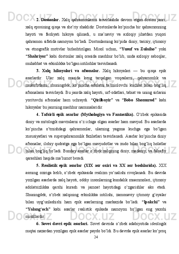 2.   Dostonlar.   Xalq   qahramonlarini   tasvirlashda   davom   etgan   doston   janri,
xalq eposining qisqa va she’riy shaklidir. Dostonlarda ko‘pincha bir qahramonning
hayoti   va   faoliyati   hikoya   qilinadi,   u   ma’naviy   va   axloqiy   jihatdan   yuqori
qahramon sifatida namoyon bo‘ladi. Dostonlarning ko‘pida diniy, tarixiy, ijtimoiy
va   etnografik   motivlar   birlashtirilgan.   Misol   uchun,   “Yusuf   va   Zulaiho”   yoki
“Shahriyor”   kabi   dostonlar   xalq   orasida   mashhur   bo‘lib,   unda   axloqiy   saboqlar,
muhabbat va erkinlikka bo‘lgan intilishlar tasvirlanadi.
3.   Xalq   hikoyalari   va   afsonalar.   Xalq   hikoyalari   —   bu   qisqa   epik
asarlardir.   Ular   xalq   orasida   keng   tarqalgan   voqealarni,   qahramonlik   va
mukofotlarni,   shuningdek,   ko‘pincha   adolatni   ta’minlovchi   kuchlar   bilan   bog‘liq
afsonalarni tasvirlaydi. Bu janrda xalq hayoti, urf-odatlari, tabiat va uning sirlarini
yorituvchi   afsonalar   ham   uchraydi.   “Qizilbayir”   va   “Bobo   Shomurod”   kabi
hikoyalar bu janrning mashhur namunalaridir.
4.   Tafsirli   epik   asarlar   (Mythologiya   va   Fantastika) .   O‘zbek   epikasida
diniy va mitologik mavzularni o‘z ichiga olgan asarlar ham mavjud. Bu asarlarda
ko‘pincha   o‘tmishdagi   qahramonlar,   ularning   yagona   kuchga   ega   bo‘lgan
xususiyatlari va superqahramonlik fazilatlari tasvirlanadi. Asarlar ko‘pincha diniy
afsonalar, ilohiy qudratga ega  bo‘lgan mavjudotlar  va xudo bilan bog‘liq holatlar
bilan bog‘liq bo‘ladi. Bunday asarlar o‘zbek xalqining diniy, madaniy, va falsafiy
qarashlari haqida ma’lumot beradi.
5.   Realistik   epik   asarlar   (XIX   asr   oxiri   va   XX   asr   boshlarida) .   XIX
asrning   oxiriga   kelib,   o‘zbek   epikasida   realizm   yo‘nalishi   rivojlanadi.   Bu   davrda
yozilgan asarlarda xalq hayoti, oddiy insonlarning kundalik muammolari, ijtimoiy
adolatsizlikka   qarshi   kurash   va   jamoat   hayotidagi   o‘zgarishlar   aks   etadi.
Shuningdek,   o‘zbek   xalqining   erkinlikka   intilishi,   zamonaviy   ijtimoiy   g‘oyalar
bilan   uyg‘unlashishi   ham   epik   asarlarning   markazida   bo‘ladi.   “Ipakchi”   va
“Yalang‘och”   kabi   asarlar   realistik   epikada   namoyon   bo‘lgan   eng   yaxshi
misollardir.
6.   Sovet   davri   epik   asarlari.   Sovet   davrida   o‘zbek   adabiyotida   ideologik
nuqtai nazardan yozilgan epik asarlar paydo bo‘ldi. Bu davrda epik asarlar ko‘proq
24 