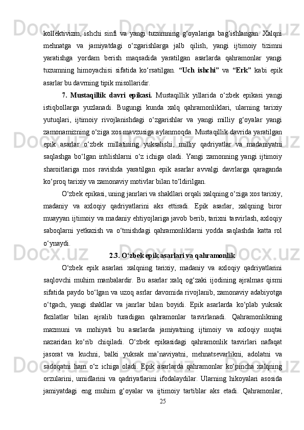 kollektivizm,   ishchi   sinfi   va   yangi   tuzumning   g‘oyalariga   bag‘ishlangan.   Xalqni
mehnatga   va   jamiyatdagi   o‘zgarishlarga   jalb   qilish,   yangi   ijtimoiy   tizimni
yaratishga   yordam   berish   maqsadida   yaratilgan   asarlarda   qahramonlar   yangi
tuzumning   himoyachisi   sifatida   ko‘rsatilgan.   “Uch   ishchi”   va   “Erk”   kabi   epik
asarlar bu davrning tipik misollaridir.
7.   Mustaqillik   davri   epikasi.   Mustaqillik   yillarida   o‘zbek   epikasi   yangi
istiqbollarga   yuzlanadi.   Bugungi   kunda   xalq   qahramonliklari,   ularning   tarixiy
yutuqlari,   ijtimoiy   rivojlanishdagi   o‘zgarishlar   va   yangi   milliy   g‘oyalar   yangi
zamonamizning o‘ziga xos mavzusiga aylanmoqda. Mustaqillik davrida yaratilgan
epik   asarlar   o‘zbek   millatining   yuksalishi,   milliy   qadriyatlar   va   madaniyatni
saqlashga   bo‘lgan   intilishlarni   o‘z   ichiga   oladi.   Yangi   zamonning   yangi   ijtimoiy
sharoitlariga   mos   ravishda   yaratilgan   epik   asarlar   avvalgi   davrlarga   qaraganda
ko‘proq tarixiy va zamonaviy motivlar bilan to‘ldirilgan.
O‘zbek epikasi, uning janrlari va shakllari orqali xalqning o‘ziga xos tarixiy,
madaniy   va   axloqiy   qadriyatlarini   aks   ettiradi.   Epik   asarlar,   xalqning   biror
muayyan ijtimoiy va madaniy ehtiyojlariga javob berib, tarixni tasvirlash, axloqiy
saboqlarni   yetkazish   va   o‘tmishdagi   qahramonliklarni   yodda   saqlashda   katta   rol
o‘ynaydi.
2.3.   O‘zbek epik asarlari va qahramonlik
O‘zbek   epik   asarlari   xalqning   tarixiy,   madaniy   va   axloqiy   qadriyatlarini
saqlovchi   muhim   manbalardir.   Bu   asarlar   xalq   og‘zaki   ijodining   ajralmas   qismi
sifatida paydo bo‘lgan va uzoq asrlar davomida rivojlanib, zamonaviy adabiyotga
o‘tgach,   yangi   shakllar   va   janrlar   bilan   boyidi.   Epik   asarlarda   ko‘plab   yuksak
fazilatlar   bilan   ajralib   turadigan   qahramonlar   tasvirlanadi.   Qahramonlikning
mazmuni   va   mohiyati   bu   asarlarda   jamiyatning   ijtimoiy   va   axloqiy   nuqtai
nazaridan   ko‘rib   chiqiladi.   O‘zbek   epikasidagi   qahramonlik   tasvirlari   nafaqat
jasorat   va   kuchni,   balki   yuksak   ma’naviyatni,   mehnatsevarlikni,   adolatni   va
sadoqatni   ham   o‘z   ichiga   oladi.   Epik   asarlarda   qahramonlar   ko‘pincha   xalqning
orzularini,   umidlarini   va   qadriyatlarini   ifodalaydilar.   Ularning   hikoyalari   asosida
jamiyatdagi   eng   muhim   g‘oyalar   va   ijtimoiy   tartiblar   aks   etadi.   Qahramonlar,
25 