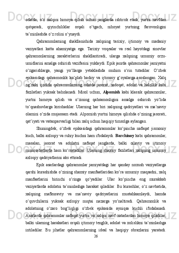 odatda,   o‘z   xalqini   himoya   qilish   uchun   janglarda   ishtirok   etadi,   yurtni   xavfdan
qutqaradi,   qiyinchiliklar   orqali   o‘tgach,   nihoyat   yurtning   farovonligini
ta’minlashda o‘z rolini o‘ynaydi.
Qahramonlarning   shakllanishida   xalqning   tarixiy,   ijtimoiy   va   madaniy
vaziyatlari   katta   ahamiyatga   ega.   Tarixiy   voqealar   va   real   hayotdagi   sinovlar
qahramonlarning   xarakterlarini   shakllantiradi,   ularga   xalqning   umumiy   orzu-
umidlarini amalga oshirish vazifasini yuklaydi. Epik janrda qahramonlar jamiyatni
o‘zgarishlarga,   yangi   yo‘llarga   yetaklashda   muhim   o‘rin   tutadilar.   O‘zbek
epikasidagi   qahramonlik   ko‘plab   badiiy   va   ijtimoiy   g‘oyalarga   asoslangan.   Xalq
og‘zaki   ijodida   qahramonlarning   odatda   jasorat,   sadoqat,   adolat   va   halollik   kabi
fazilatlari   yuksak   baholanadi.   Misol   uchun,   Alpomish   kabi   klassik   qahramonlar,
yurtni   himoya   qilish   va   o‘zining   qahramonligini   amalga   oshirish   yo‘lida
to‘qnashuvlarga   kirishadilar.   Ularning   har   biri   xalqning   qadriyatlari   va   ma’naviy
olamini o‘zida mujassam etadi. Alpomish yurtni himoya qilishda o‘zining jasorati,
qat’iyati va vatanparvarligi bilan xalq uchun haqiqiy timsolga aylangan.
Shuningdek,   o‘zbek   epikasidagi   qahramonlar   ko‘pincha   nafaqat   jismoniy
kuch, balki axloqiy va ruhiy kuchni ham ifodalaydi.  Barchinoy  kabi qahramonlar,
masalan,   jasorat   va   adolatni   nafaqat   janglarda,   balki   oilaviy   va   ijtimoiy
munosabatlarda   ham   ko‘rsatadilar.   Ularning   shaxsiy   fazilatlari   xalqning   umumiy
axloqiy qadriyatlarini aks ettiradi.
Epik   asarlardagi   qahramonlar   jamiyatdagi   har   qanday   noxush   vaziyatlarga
qarshi kurashishda o‘zining shaxsiy manfaatlaridan ko‘ra umumiy maqsadni, xalq
manfaatlarini   birinchi   o‘ringa   qo‘yadilar.   Ular   ko‘pincha   eng   murakkab
vaziyatlarda   adolatni   ta’minlashga   harakat   qiladilar.   Bu   kurashlar,   o‘z   navbatida,
xalqning   mafkuraviy   va   ma’naviy   qadriyatlarini   mustahkamlaydi,   hamda
o‘quvchilarni   yuksak   axloqiy   nuqtai   nazarga   yo‘naltiradi.   Qahramonlik   va
adolatning   o‘zaro   bog‘liqligi   o‘zbek   epikasida   ayniqsa   kuchli   ifodalanadi.
Asarlarda qahramonlar nafaqat yurtni va xalqni xavf-xatarlardan himoya qiladilar,
balki ularning harakatlari orqali ijtimoiy tenglik, adolat va xolislikni ta’minlashga
intiladilar.   Bu   jihatlar   qahramonlarning   ideal   va   haqiqiy   obrazlarini   yaratadi.
26 