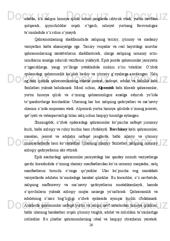 odatda,   o‘z   xalqini   himoya   qilish   uchun   janglarda   ishtirok   etadi,   yurtni   xavfdan
qutqaradi,   qiyinchiliklar   orqali   o‘tgach,   nihoyat   yurtning   farovonligini
ta’minlashda o‘z rolini o‘ynaydi.
Qahramonlarning   shakllanishida   xalqning   tarixiy,   ijtimoiy   va   madaniy
vaziyatlari   katta   ahamiyatga   ega.   Tarixiy   voqealar   va   real   hayotdagi   sinovlar
qahramonlarning   xarakterlarini   shakllantiradi,   ularga   xalqning   umumiy   orzu-
umidlarini amalga oshirish vazifasini yuklaydi. Epik janrda qahramonlar jamiyatni
o‘zgarishlarga,   yangi   yo‘llarga   yetaklashda   muhim   o‘rin   tutadilar.   O‘zbek
epikasidagi   qahramonlik   ko‘plab   badiiy   va   ijtimoiy   g‘oyalarga   asoslangan.   Xalq
og‘zaki   ijodida   qahramonlarning   odatda   jasorat,   sadoqat,   adolat   va   halollik   kabi
fazilatlari   yuksak   baholanadi.   Misol   uchun,   Alpomish   kabi   klassik   qahramonlar,
yurtni   himoya   qilish   va   o‘zining   qahramonligini   amalga   oshirish   yo‘lida
to‘qnashuvlarga   kirishadilar.   Ularning   har   biri   xalqning   qadriyatlari   va   ma’naviy
olamini o‘zida mujassam etadi. Alpomish yurtni himoya qilishda o‘zining jasorati,
qat’iyati va vatanparvarligi bilan xalq uchun haqiqiy timsolga aylangan.
Shuningdek,   o‘zbek   epikasidagi   qahramonlar   ko‘pincha   nafaqat   jismoniy
kuch, balki axloqiy va ruhiy kuchni ham ifodalaydi.  Barchinoy  kabi qahramonlar,
masalan,   jasorat   va   adolatni   nafaqat   janglarda,   balki   oilaviy   va   ijtimoiy
munosabatlarda   ham   ko‘rsatadilar.   Ularning   shaxsiy   fazilatlari   xalqning   umumiy
axloqiy qadriyatlarini aks ettiradi.
Epik   asarlardagi   qahramonlar   jamiyatdagi   har   qanday   noxush   vaziyatlarga
qarshi kurashishda o‘zining shaxsiy manfaatlaridan ko‘ra umumiy maqsadni, xalq
manfaatlarini   birinchi   o‘ringa   qo‘yadilar.   Ular   ko‘pincha   eng   murakkab
vaziyatlarda   adolatni   ta’minlashga   harakat   qiladilar.   Bu   kurashlar,   o‘z   navbatida,
xalqning   mafkuraviy   va   ma’naviy   qadriyatlarini   mustahkamlaydi,   hamda
o‘quvchilarni   yuksak   axloqiy   nuqtai   nazarga   yo‘naltiradi.   Qahramonlik   va
adolatning   o‘zaro   bog‘liqligi   o‘zbek   epikasida   ayniqsa   kuchli   ifodalanadi.
Asarlarda qahramonlar nafaqat yurtni va xalqni xavf-xatarlardan himoya qiladilar,
balki ularning harakatlari orqali ijtimoiy tenglik, adolat va xolislikni ta’minlashga
intiladilar.   Bu   jihatlar   qahramonlarning   ideal   va   haqiqiy   obrazlarini   yaratadi.
26