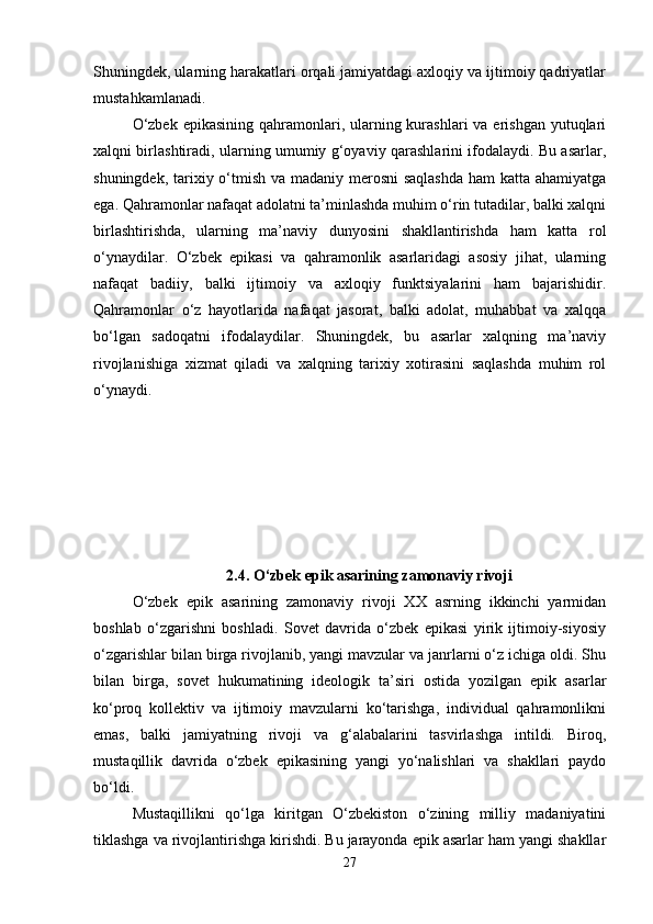 Shuningdek, ularning harakatlari orqali jamiyatdagi axloqiy va ijtimoiy qadriyatlar
mustahkamlanadi.
O‘zbek  epikasining qahramonlari, ularning kurashlari  va erishgan  yutuqlari
xalqni birlashtiradi, ularning umumiy g‘oyaviy qarashlarini ifodalaydi. Bu asarlar,
shuningdek, tarixiy o‘tmish va madaniy merosni  saqlashda  ham katta ahamiyatga
ega. Qahramonlar nafaqat adolatni ta’minlashda muhim o‘rin tutadilar, balki xalqni
birlashtirishda,   ularning   ma’naviy   dunyosini   shakllantirishda   ham   katta   rol
o‘ynaydilar.   O‘zbek   epikasi   va   qahramonlik   asarlaridagi   asosiy   jihat,   ularning
nafaqat   badiiy,   balki   ijtimoiy   va   axloqiy   funktsiyalarini   ham   bajarishidir.
Qahramonlar   o‘z   hayotlarida   nafaqat   jasorat,   balki   adolat,   muhabbat   va   xalqqa
bo‘lgan   sadoqatni   ifodalaydilar.   Shuningdek,   bu   asarlar   xalqning   ma’naviy
rivojlanishiga   xizmat   qiladi   va   xalqning   tarixiy   xotirasini   saqlashda   muhim   rol
o‘ynaydi.
2.4.   O‘zbek epik asarining zamonaviy rivoji
O‘zbek   epik   asarining   zamonaviy   rivoji   XX   asrning   ikkinchi   yarmidan
boshlab   o‘zgarishni   boshladi.   Sovet   davrida   o‘zbek   epikasi   yirik   ijtimoiy-siyosiy
o‘zgarishlar bilan birga rivojlanib, yangi mavzular va janrlarni o‘z ichiga oldi. Shu
bilan   birga,   sovet   hukumatining   ideologik   ta’siri   ostida   yozilgan   epik   asarlar
ko‘proq   kollektiv   va   ijtimoiy   mavzularni   ko‘tarishga,   individual   qahramonlikni
emas,   balki   jamiyatning   rivoji   va   g‘alabalarini   tasvirlashga   intildi.   Biroq,
mustaqillik   davrida   o‘zbek   epikasining   yangi   yo‘nalishlari   va   shakllari   paydo
bo‘ldi.
Mustaqillikni   qo‘lga   kiritgan   O‘zbekiston   o‘zining   milliy   madaniyatini
tiklashga va rivojlantirishga kirishdi. Bu jarayonda epik asarlar ham yangi shakllar
27 