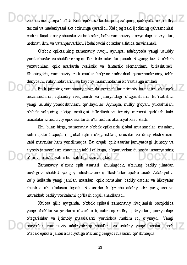 va mazmunga ega bo‘ldi. Endi epik asarlar ko‘proq xalqning qadriyatlarini, milliy
tarixni va madaniyatni aks ettirishga qaratildi. Xalq og‘zaki ijodining qahramonlari
endi nafaqat tarixiy shaxslar va hodisalar, balki zamonaviy jamiyatdagi qadriyatlar,
mehnat, ilm, va vatanparvarlikni ifodalovchi obrazlar sifatida tasvirlanadi.
O‘zbek   epikasining   zamonaviy   rivoji,   ayniqsa,   adabiyotda   yangi   uslubiy
yondoshuvlar va shakllarining qo‘llanilishi bilan farqlanadi. Bugungi kunda o‘zbek
yozuvchilari   epik   asarlarda   realistik   va   fantastik   elementlarni   birlashtiradi.
Shuningdek,   zamonaviy   epik   asarlar   ko‘proq   individual   qahramonlarning   ichki
dunyosini, ruhiy holatlarini va hayotiy muammolarini ko‘rsatishga intiladi.
Epik   janrning   zamonaviy   rivojida   yozuvchilar   ijtimoiy   haqiqatni,   ekologik
muammolarni,   iqtisodiy   rivojlanish   va   jamiyatdagi   o‘zgarishlarni   ko‘rsatishda
yangi   uslubiy   yondoshuvlarni   qo‘llaydilar.   Ayniqsa,   milliy   g‘oyani   yuksaltirish,
o‘zbek   xalqining   o‘ziga   xosligini   ta’kidlash   va   tarixiy   merosni   qadrlash   kabi
masalalar zamonaviy epik asarlarda o‘ta muhim ahamiyat kasb etadi.
Shu   bilan   birga,   zamonaviy   o‘zbek   epikasida   global   muammolar,   masalan,
xotin-qizlar   huquqlari,   global   iqlim   o‘zgarishlari,   urushlar   va   diniy   ekstremizm
kabi   mavzular   ham   yoritilmoqda.   Bu   orqali   epik   asarlar   jamiyatdagi   ijtimoiy   va
siyosiy jarayonlarni chuqurroq tahlil qilishga, o‘zgaruvchan dunyoda insoniyatning
o‘rni va mas’uliyatini ko‘rsatishga xizmat qiladi.
Zamonaviy   o‘zbek   epik   asarlari,   shuningdek,   o‘zining   badiiy   jihatdan
boyligi va shaklida yangi yondoshuvlarni qo‘llash bilan ajralib turadi. Adabiyotda
ko‘p   hollarda   yangi   janrlar,   masalan,   epik   romanlar,   badiiy   esselar   va   hikoyalar
shaklida   o‘z   ifodasini   topadi.   Bu   asarlar   ko‘pincha   adabiy   tilni   yangilash   va
murakkab badiiy vositalarni qo‘llash orqali shakllanadi.
Xulosa   qilib   aytganda,   o‘zbek   epikasi   zamonaviy   rivojlanish   bosqichida
yangi   shakllar   va   janrlarni   o‘zlashtirib,   xalqning   milliy   qadriyatlari,   jamiyatdagi
o‘zgarishlar   va   ijtimoiy   masalalarni   yoritishda   muhim   rol   o‘ynaydi.   Yangi
mavzular,   zamonaviy   adabiyotning   shakllari   va   uslubiy   yangilanishlar   orqali
o‘zbek epikasi jahon adabiyotiga o‘zining beqiyos hissasini qo‘shmoqda.
28 