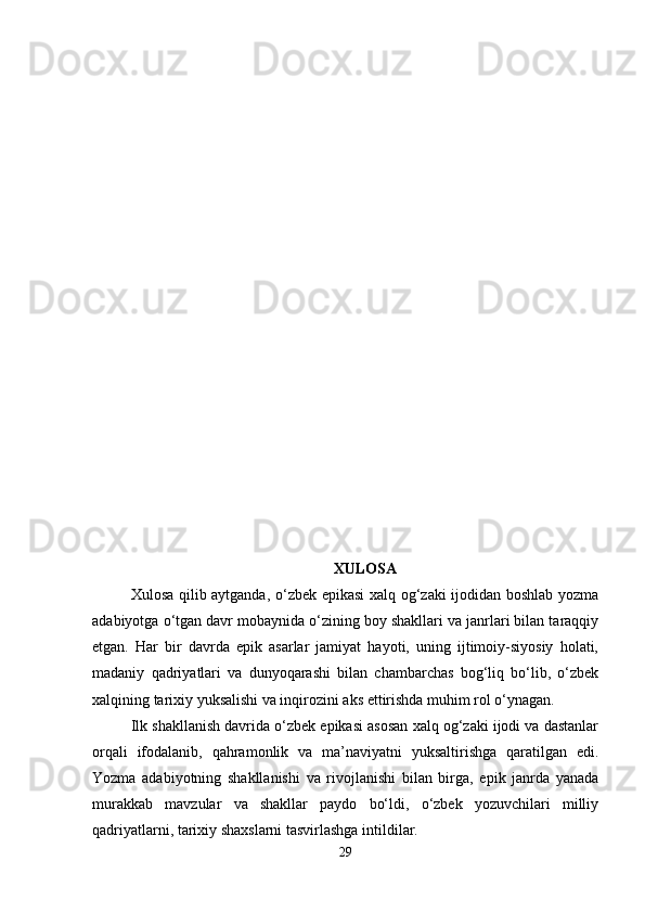 XULOSA
Xulosa qilib aytganda, o‘zbek epikasi xalq og‘zaki ijodidan boshlab yozma
adabiyotga o‘tgan davr mobaynida o‘zining boy shakllari va janrlari bilan taraqqiy
etgan.   Har   bir   davrda   epik   asarlar   jamiyat   hayoti,   uning   ijtimoiy-siyosiy   holati,
madaniy   qadriyatlari   va   dunyoqarashi   bilan   chambarchas   bog‘liq   bo‘lib,   o‘zbek
xalqining tarixiy yuksalishi va inqirozini aks ettirishda muhim rol o‘ynagan.
Ilk shakllanish davrida o‘zbek epikasi asosan xalq og‘zaki ijodi va dastanlar
orqali   ifodalanib,   qahramonlik   va   ma’naviyatni   yuksaltirishga   qaratilgan   edi.
Yozma   adabiyotning   shakllanishi   va   rivojlanishi   bilan   birga,   epik   janrda   yanada
murakkab   mavzular   va   shakllar   paydo   bo‘ldi,   o‘zbek   yozuvchilari   milliy
qadriyatlarni, tarixiy shaxslarni tasvirlashga intildilar.
29 