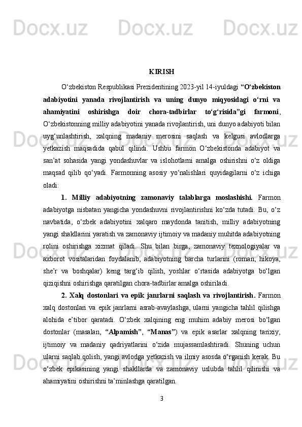 KIRISH
O‘zbekiston Respublikasi Prezidentining 2023-yil 14-iyuldagi  “O‘zbekiston
adabiyotini   yanada   rivojlantirish   va   uning   dunyo   miqyosidagi   o‘rni   va
ahamiyatini   oshirishga   doir   chora-tadbirlar   to‘g‘risida”gi   farmoni ,
O‘zbekistonning milliy adabiyotini yanada rivojlantirish, uni dunyo adabiyoti bilan
uyg‘unlashtirish,   xalqning   madaniy   merosini   saqlash   va   kelgusi   avlodlarga
yetkazish   maqsadida   qabul   qilindi.   Ushbu   farmon   O‘zbekistonda   adabiyot   va
san’at   sohasida   yangi   yondashuvlar   va   islohotlarni   amalga   oshirishni   o‘z   oldiga
maqsad   qilib   qo‘yadi.   Farmonning   asosiy   yo‘nalishlari   quyidagilarni   o‘z   ichiga
oladi:
1.   Milliy   adabiyotning   zamonaviy   talablarga   moslashishi.   Farmon
adabiyotga   nisbatan   yangicha   yondashuvni   rivojlantirishni   ko‘zda   tutadi.   Bu,   o‘z
navbatida,   o‘zbek   adabiyotini   xalqaro   maydonda   tanitish,   milliy   adabiyotning
yangi shakllarini yaratish va zamonaviy ijtimoiy va madaniy muhitda adabiyotning
rolini   oshirishga   xizmat   qiladi.   Shu   bilan   birga,   zamonaviy   texnologiyalar   va
axborot   vositalaridan   foydalanib,   adabiyotning   barcha   turlarini   (roman,   hikoya,
she’r   va   boshqalar)   keng   targ‘ib   qilish,   yoshlar   o‘rtasida   adabiyotga   bo‘lgan
qiziqishni oshirishga qaratilgan chora-tadbirlar amalga oshiriladi.
2.   Xalq   dostonlari   va   epik   janrlarni   saqlash   va   rivojlantirish .   Farmon
xalq   dostonlari   va   epik   janrlarni   asrab-avaylashga,   ularni   yangicha   tahlil   qilishga
alohida   e’tibor   qaratadi.   O‘zbek   xalqining   eng   muhim   adabiy   merosi   bo‘lgan
dostonlar   (masalan,   “Alpamish” ,   “Manas” )   va   epik   asarlar   xalqning   tarixiy,
ijtimoiy   va   madaniy   qadriyatlarini   o‘zida   mujassamlashtiradi.   Shuning   uchun
ularni saqlab qolish, yangi avlodga yetkazish va ilmiy asosda o‘rganish kerak. Bu
o‘zbek   epikasining   yangi   shakllarda   va   zamonaviy   uslubda   tahlil   qilinishi   va
ahamiyatini oshirishni ta’minlashga qaratilgan.
3 