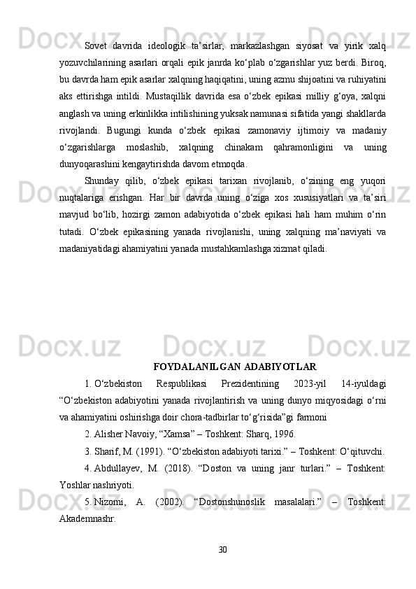 Sovet   davrida   ideologik   ta’sirlar,   markazlashgan   siyosat   va   yirik   xalq
yozuvchilarining asarlari orqali epik janrda ko‘plab o‘zgarishlar yuz berdi. Biroq,
bu davrda ham epik asarlar xalqning haqiqatini, uning azmu shijoatini va ruhiyatini
aks   ettirishga   intildi.   Mustaqillik   davrida   esa   o‘zbek   epikasi   milliy   g‘oya,   xalqni
anglash va uning erkinlikka intilishining yuksak namunasi sifatida yangi shakllarda
rivojlandi.   Bugungi   kunda   o‘zbek   epikasi   zamonaviy   ijtimoiy   va   madaniy
o‘zgarishlarga   moslashib,   xalqning   chinakam   qahramonligini   va   uning
dunyoqarashini kengaytirishda davom etmoqda.
Shunday   qilib,   o‘zbek   epikasi   tarixan   rivojlanib,   o‘zining   eng   yuqori
nuqtalariga   erishgan.   Har   bir   davrda   uning   o‘ziga   xos   xususiyatlari   va   ta’siri
mavjud   bo‘lib,   hozirgi   zamon   adabiyotida   o‘zbek   epikasi   hali   ham   muhim   o‘rin
tutadi.   O‘zbek   epikasining   yanada   rivojlanishi,   uning   xalqning   ma’naviyati   va
madaniyatidagi ahamiyatini yanada mustahkamlashga xizmat qiladi.
FOYDALANILGAN ADABIYOTLAR
1. O‘zbekiston   Respublikasi   Prezidentining   2023-yil   14-iyuldagi
“O‘zbekiston   adabiyotini   yanada   rivojlantirish   va   uning   dunyo   miqyosidagi   o‘rni
va ahamiyatini oshirishga doir chora-tadbirlar to‘g‘risida”gi farmoni
2. Alisher Navoiy, “Xamsa” – Toshkent: Sharq, 1996.
3. Sharif, M. (1991). “O‘zbekiston adabiyoti tarixi.” – Toshkent: O‘qituvchi.
4. Abdullayev,   M.   (2018).   “Doston   va   uning   janr   turlari.”   –   Toshkent:
Yoshlar nashriyoti.
5. Nizomi,   A.   (2002).   “Dostonshunoslik   masalalari.”   –   Toshkent:
Akademnashr.
30 