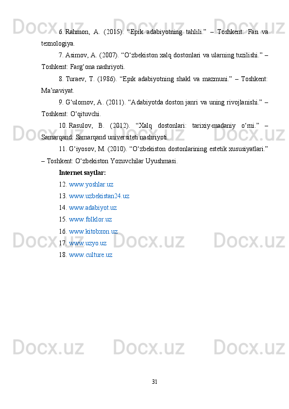 6. Rahmon,   A.   (2015).   “Epik   adabiyotning   tahlili.”   –   Toshkent:   Fan   va
texnologiya.
7. Asimov, A. (2007). “O‘zbekiston xalq dostonlari va ularning tuzilishi.” –
Toshkent: Farg‘ona nashriyoti.
8. Turaev,   T.   (1986).   “Epik   adabiyotning   shakl   va   mazmuni.”   –   Toshkent:
Ma’naviyat.
9. G‘ulomov, A. (2011). “Adabiyotda doston janri va uning rivojlanishi.” –
Toshkent: O‘qituvchi.
10. Rasulov,   B.   (2012).   “Xalq   dostonlari:   tarixiy-madaniy   o‘rni.”   –
Samarqand: Samarqand universiteti nashriyoti.
11. G‘iyosov, M. (2010). “O‘zbekiston dostonlarining estetik xususiyatlari.”
– Toshkent: O‘zbekiston Yozuvchilar Uyushmasi.
Internet saytlar:
12. www.yoshlar.uz
13. www.uzbekistan24.uz
14. www.adabiyot.uz
15. www.folklor.uz
16. www.kitobxon.uz
17. www.uzyo.uz
18. www.culture.uz
31 