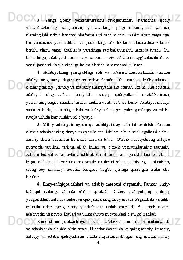 3.   Yangi   ijodiy   yondashuvlarni   rivojlantirish.   Farmonda   ijodiy
yondashuvlarning   yangilanishi,   yozuvchilarga   yangi   imkoniyatlar   yaratish,
ularning   ishi   uchun   kengroq   platformalarni   taqdim   etish   muhim   ahamiyatga   ega.
Bu   yondashuv   yosh   adiblar   va   ijodkorlarga   o‘z   fikrlarini   ifodalashda   erkinlik
berish,   ularni   yangi   shakllarda   yaratishga   rag‘batlantirishni   nazarda   tutadi.   Shu
bilan   birga,   adabiyotda   an’anaviy   va   zamonaviy   uslublarni   uyg‘unlashtirish   va
yangi janrlarni rivojlantirishga ko‘mak berish ham maqsad qilingan.
4.   Adabiyotning   jamiyatdagi   roli   va   ta’sirini   kuchaytirish .   Farmon
adabiyotning jamiyatdagi rolini oshirishga alohida e’tibor qaratadi. Milliy adabiyot
o‘zining tarixiy, ijtimoiy va madaniy ahamiyatini aks ettirishi lozim. Shu boisdan,
adabiyot   o‘zgaruvchan   jamiyatda   axloqiy   qadriyatlarni   mustahkamlash,
yoshlarning ongini shakllantirishda muhim vosita bo‘lishi kerak. Adabiyot nafaqat
san’at   sifatida,   balki   o‘rganilishi   va   tarbiyalashda,   jamiyatning   axloqiy   va   estetik
rivojlanishida ham muhim rol o‘ynaydi.
5.   Milliy   adabiyotning   dunyo   adabiyotidagi   o‘rnini   oshirish .   Farmon
o‘zbek   adabiyotining   dunyo   miqyosida   tanilishi   va   o‘z   o‘rnini   egallashi   uchun
zaruriy   chora-tadbirlarni   ko‘rishni   nazarda   tutadi.   O‘zbek   adabiyotining   xalqaro
miqyosda   tanilishi,   tarjima   qilish   ishlari   va   o‘zbek   yozuvchilarining   asarlarini
xalqaro festival  va tanlovlarda ishtirok ettirish orqali amalga oshiriladi. Shu bilan
birga,   o‘zbek   adabiyotining   eng   yaxshi   asarlarini   jahon   adabiyotiga   tanishtirish,
uning   boy   madaniy   merosini   kengroq   targ‘ib   qilishga   qaratilgan   ishlar   olib
boriladi.
6.   Ilmiy-tadqiqot   ishlari   va   adabiy   merosni   o‘rganish .   Farmon   ilmiy-
tadqiqot   ishlariga   alohida   e’tibor   qaratadi.   O‘zbek   adabiyotining   qadimiy
yodgorliklari, xalq dostonlari va epik janrlarning ilmiy asosda o‘rganilishi va tahlil
qilinishi   uchun   yangi   ilmiy   yondashuvlar   ishlab   chiqiladi.   Bu   orqali   o‘zbek
adabiyotining noyob jihatlari va uning dunyo miqyosidagi o‘rni ko‘rsatiladi.
Kurs   ishining   dolzarbligi.   Epik   janr   O‘zbekistonning   milliy   madaniyatida
va   adabiyotida   alohida   o‘rin   tutadi.   U   asrlar   davomida   xalqning   tarixiy,   ijtimoiy,
axloqiy   va   estetik   qadriyatlarini   o‘zida   mujassamlashtirgan   eng   muhim   adabiy
4 