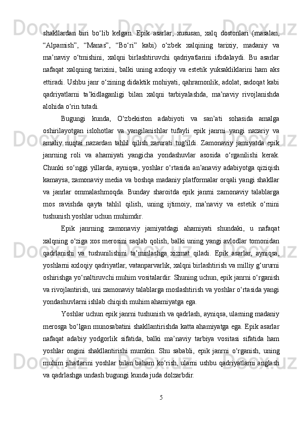 shakllardan   biri   bo‘lib   kelgan.   Epik   asarlar,   xususan,   xalq   dostonlari   (masalan,
“Alpamish”,   “Manas”,   “Bo‘ri”   kabi)   o‘zbek   xalqining   tarixiy,   madaniy   va
ma’naviy   o‘tmishini,   xalqni   birlashtiruvchi   qadriyatlarini   ifodalaydi.   Bu   asarlar
nafaqat   xalqning   tarixini,   balki   uning   axloqiy   va   estetik   yuksakliklarini   ham   aks
ettiradi. Ushbu janr o‘zining didaktik mohiyati, qahramonlik, adolat, sadoqat kabi
qadriyatlarni   ta’kidlaganligi   bilan   xalqni   tarbiyalashda,   ma’naviy   rivojlanishda
alohida o‘rin tutadi.
Bugungi   kunda,   O‘zbekiston   adabiyoti   va   san’ati   sohasida   amalga
oshirilayotgan   islohotlar   va   yangilanishlar   tufayli   epik   janrni   yangi   nazariy   va
amaliy   nuqtai   nazardan   tahlil   qilish   zarurati   tug‘ildi.   Zamonaviy   jamiyatda   epik
janrning   roli   va   ahamiyati   yangicha   yondashuvlar   asosida   o‘rganilishi   kerak.
Chunki   so‘nggi   yillarda,   ayniqsa,   yoshlar   o‘rtasida   an’anaviy   adabiyotga   qiziqish
kamaysa, zamonaviy media va boshqa madaniy platformalar orqali yangi shakllar
va   janrlar   ommalashmoqda.   Bunday   sharoitda   epik   janrni   zamonaviy   talablarga
mos   ravishda   qayta   tahlil   qilish,   uning   ijtimoiy,   ma’naviy   va   estetik   o‘rnini
tushunish yoshlar uchun muhimdir.
Epik   janrning   zamonaviy   jamiyatdagi   ahamiyati   shundaki,   u   nafaqat
xalqning o‘ziga xos merosini saqlab qolish, balki uning yangi avlodlar tomonidan
qadrlanishi   va   tushunilishini   ta’minlashga   xizmat   qiladi.   Epik   asarlar,   ayniqsa,
yoshlarni axloqiy qadriyatlar, vatanparvarlik, xalqni birlashtirish va milliy g‘ururni
oshirishga yo‘naltiruvchi muhim vositalardir. Shuning uchun, epik janrni o‘rganish
va rivojlantirish, uni zamonaviy talablarga moslashtirish va yoshlar o‘rtasida yangi
yondashuvlarni ishlab chiqish muhim ahamiyatga ega.
Yoshlar uchun epik janrni tushunish va qadrlash, ayniqsa, ularning madaniy
merosga bo‘lgan munosabatini shakllantirishda katta ahamiyatga ega. Epik asarlar
nafaqat   adabiy   yodgorlik   sifatida,   balki   ma’naviy   tarbiya   vositasi   sifatida   ham
yoshlar   ongini   shakllantirishi   mumkin.   Shu   sababli,   epik   janrni   o‘rganish,   uning
muhim jihatlarini yoshlar  bilan baham  ko‘rish, ularni ushbu qadriyatlarni  anglash
va qadrlashga undash bugungi kunda juda dolzarbdir.
5 