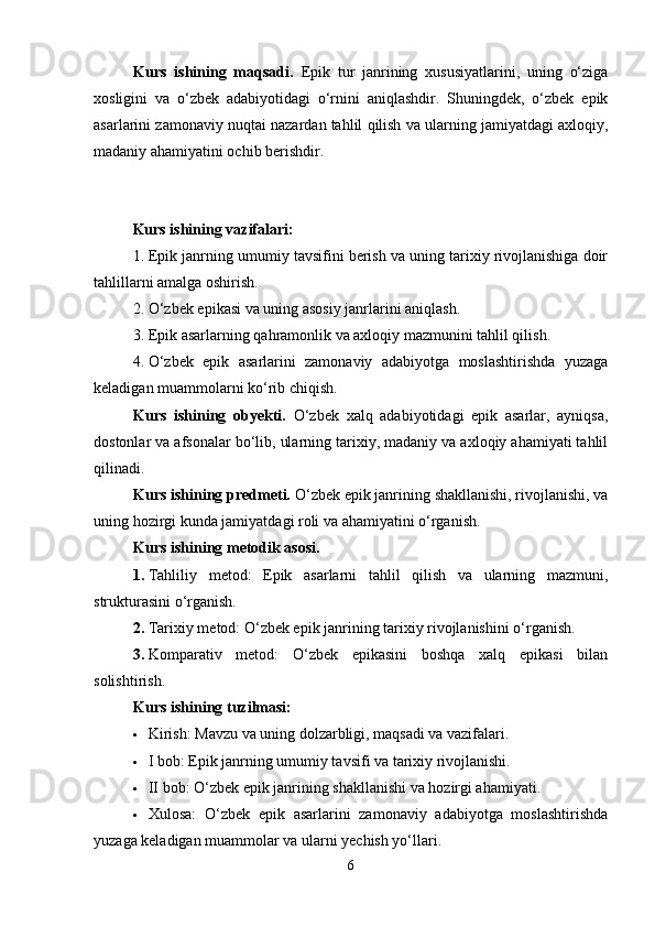 Kurs   ishining   maqsadi.   Epik   tur   janrining   xususiyatlarini,   uning   o‘ziga
xosligini   va   o‘zbek   adabiyotidagi   o‘rnini   aniqlashdir.   Shuningdek,   o‘zbek   epik
asarlarini zamonaviy nuqtai nazardan tahlil qilish va ularning jamiyatdagi axloqiy,
madaniy ahamiyatini ochib berishdir.
Kurs ishining  vazifalari:
1. Epik janrning umumiy tavsifini berish va uning tarixiy rivojlanishiga doir
tahlillarni amalga oshirish.
2. O‘zbek epikasi va uning asosiy janrlarini aniqlash.
3. Epik asarlarning qahramonlik va axloqiy mazmunini tahlil qilish.
4. O‘zbek   epik   asarlarini   zamonaviy   adabiyotga   moslashtirishda   yuzaga
keladigan muammolarni ko‘rib chiqish.
Kurs   ishining   obyekti.   O‘zbek   xalq   adabiyotidagi   epik   asarlar,   ayniqsa,
dostonlar va afsonalar bo‘lib, ularning tarixiy, madaniy va axloqiy ahamiyati tahlil
qilinadi.
Kurs ishining predmeti.  O‘zbek epik janrining shakllanishi, rivojlanishi, va
uning hozirgi kunda jamiyatdagi roli va ahamiyatini o‘rganish.
Kurs ishining metodik asosi. 
1. Tahliliy   metod:   Epik   asarlarni   tahlil   qilish   va   ularning   mazmuni,
strukturasini o‘rganish.
2. Tarixiy metod: O‘zbek epik janrining tarixiy rivojlanishini o‘rganish.
3. Komparativ   metod:   O‘zbek   epikasini   boshqa   xalq   epikasi   bilan
solishtirish.
Kurs ishining t uzilmasi:
 Kirish: Mavzu va uning dolzarbligi, maqsadi va vazifalari.
 I bob: Epik janrning umumiy tavsifi va tarixiy rivojlanishi.
 II bob: O‘zbek epik janrining shakllanishi va hozirgi ahamiyati.
 Xulosa:   O‘zbek   epik   asarlarini   zamonaviy   adabiyotga   moslashtirishda
yuzaga keladigan muammolar va ularni yechish yo‘llari.
6 
