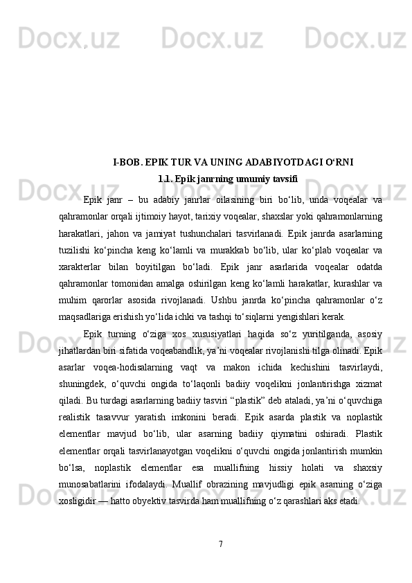 .
I-BOB. EPIK TUR VA UNING ADABIYOTDAGI O‘RNI
1.1.   Epik janrning umumiy tavsifi
Epik   janr   –   bu   adabiy   janrlar   oilasining   biri   bo‘lib,   unda   voqealar   va
qahramonlar orqali ijtimoiy hayot, tarixiy voqealar, shaxslar yoki qahramonlarning
harakatlari,   jahon   va   jamiyat   tushunchalari   tasvirlanadi.   Epik   janrda   asarlarning
tuzilishi   ko‘pincha   keng   ko‘lamli   va   murakkab   bo‘lib,   ular   ko‘plab   voqealar   va
xarakterlar   bilan   boyitilgan   bo‘ladi.   Epik   janr   asarlarida   voqealar   odatda
qahramonlar   tomonidan   amalga   oshirilgan   keng   ko‘lamli   harakatlar,   kurashlar   va
muhim   qarorlar   asosida   rivojlanadi.   Ushbu   janrda   ko‘pincha   qahramonlar   o‘z
maqsadlariga erishish yo‘lida ichki va tashqi to‘siqlarni yengishlari kerak.
Epik   turning   o‘ziga   xos   xususiyatlari   haqida   so‘z   yuritilganda,   asosiy
jihatlardan biri sifatida voqeabandlik, ya’ni voqealar rivojlanishi tilga olinadi. Epik
asarlar   voqea-hodisalarning   vaqt   va   makon   ichida   kechishini   tasvirlaydi,
shuningdek,   o‘quvchi   ongida   to‘laqonli   badiiy   voqelikni   jonlantirishga   xizmat
qiladi. Bu turdagi asarlarning badiiy tasviri “plastik” deb ataladi, ya’ni o‘quvchiga
realistik   tasavvur   yaratish   imkonini   beradi.   Epik   asarda   plastik   va   noplastik
elementlar   mavjud   bo‘lib,   ular   asarning   badiiy   qiymatini   oshiradi.   Plastik
elementlar orqali tasvirlanayotgan voqelikni o‘quvchi ongida jonlantirish mumkin
bo‘lsa,   noplastik   elementlar   esa   muallifning   hissiy   holati   va   shaxsiy
munosabatlarini   ifodalaydi.   Muallif   obrazining   mavjudligi   epik   asarning   o‘ziga
xosligidir — hatto obyektiv tasvirda ham muallifning o‘z qarashlari aks etadi.
7 