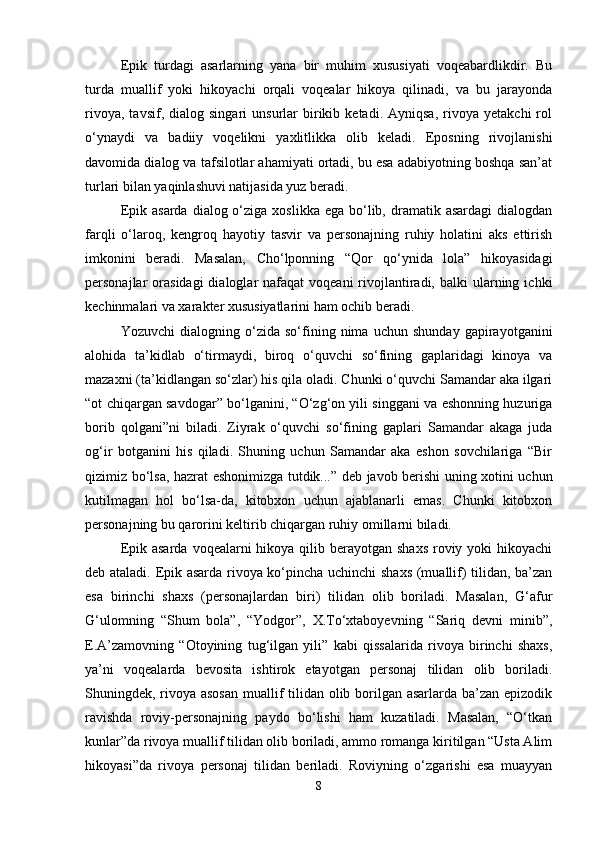 Epik   turdagi   asarlarning   yana   bir   muhim   xususiyati   voqeabardlikdir.   Bu
turda   muallif   yoki   hikoyachi   orqali   voqealar   hikoya   qilinadi,   va   bu   jarayonda
rivoya,   tavsif,   dialog   singari   unsurlar   birikib   ketadi.  Ayniqsa,   rivoya   yetakchi   rol
o‘ynaydi   va   badiiy   voqelikni   yaxlitlikka   olib   keladi.   Eposning   rivojlanishi
davomida dialog va tafsilotlar ahamiyati ortadi, bu esa adabiyotning boshqa san’at
turlari bilan yaqinlashuvi natijasida yuz beradi.
Epik  asarda  dialog o‘ziga  xoslikka  ega bo‘lib, dramatik  asardagi   dialogdan
farqli   o‘laroq,   kengroq   hayotiy   tasvir   va   personajning   ruhiy   holatini   aks   ettirish
imkonini   beradi.   Masalan,   Cho‘lponning   “Qor   qo‘ynida   lola”   hikoyasidagi
personajlar  orasidagi  dialoglar  nafaqat   voqeani  rivojlantiradi,  balki  ularning  ichki
kechinmalari va xarakter xususiyatlarini ham ochib beradi.
Yozuvchi   dialogning   o‘zida   so‘fining   nima   uchun   shunday   gapirayotganini
alohida   ta’kidlab   o‘tirmaydi,   biroq   o‘quvchi   so‘fining   gaplaridagi   kinoya   va
mazaxni (ta’kidlangan so‘zlar) his qila oladi. Chunki o‘quvchi Samandar aka ilgari
“ot chiqargan savdogar” bo‘lganini, “O‘zg‘on yili singgani va eshonning huzuriga
borib   qolgani”ni   biladi.   Ziyrak   o‘quvchi   so‘fining   gaplari   Samandar   akaga   juda
og‘ir   botganini   his   qiladi.   Shuning   uchun   Samandar   aka   eshon   sovchilariga   “Bir
qizimiz bo‘lsa, hazrat eshonimizga tutdik...” deb javob berishi uning xotini uchun
kutilmagan   hol   bo‘lsa-da,   kitobxon   uchun   ajablanarli   emas.   Chunki   kitobxon
personajning bu qarorini keltirib chiqargan ruhiy omillarni biladi.
Epik asarda  voqealarni  hikoya qilib berayotgan  shaxs  roviy yoki  hikoyachi
deb ataladi. Epik asarda rivoya ko‘pincha uchinchi shaxs (muallif) tilidan, ba’zan
esa   birinchi   shaxs   (personajlardan   biri)   tilidan   olib   boriladi.   Masalan,   G‘afur
G‘ulomning   “Shum   bola”,   “Yodgor”,   X.To‘xtaboyevning   “Sariq   devni   minib”,
E.A’zamovning   “Otoyining   tug‘ilgan   yili”   kabi   qissalarida   rivoya   birinchi   shaxs,
ya’ni   voqealarda   bevosita   ishtirok   etayotgan   personaj   tilidan   olib   boriladi.
Shuningdek, rivoya asosan  muallif  tilidan olib borilgan asarlarda ba’zan epizodik
ravishda   roviy-personajning   paydo   bo‘lishi   ham   kuzatiladi.   Masalan,   “O‘tkan
kunlar”da rivoya muallif tilidan olib boriladi, ammo romanga kiritilgan “Usta Alim
hikoyasi”da   rivoya   personaj   tilidan   beriladi.   Roviyning   o‘zgarishi   esa   muayyan
8 