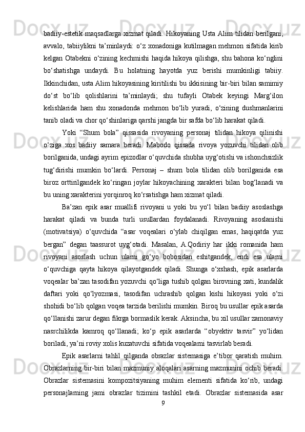 badiiy-estetik maqsadlarga xizmat  qiladi. Hikoyaning Usta Alim tilidan berilgani,
avvalo, tabiiylikni ta’minlaydi: o‘z xonadoniga kutilmagan mehmon sifatida kirib
kelgan Otabekni o‘zining kechmishi haqida hikoya qilishga, shu bahona ko‘nglini
bo‘shatishga   undaydi.   Bu   holatning   hayotda   yuz   berishi   mumkinligi   tabiiy.
Ikkinchidan, usta Alim hikoyasining kiritilishi bu ikkisining bir-biri bilan samimiy
do‘st   bo‘lib   qolishlarini   ta’minlaydi;   shu   tufayli   Otabek   keyingi   Marg‘ilon
kelishlarida   ham   shu   xonadonda   mehmon   bo‘lib   yuradi,   o‘zining   dushmanlarini
tanib oladi va chor qo‘shinlariga qarshi jangda bir safda bo‘lib harakat qiladi.
Yoki   “Shum   bola”   qissasida   rivoyaning   personaj   tilidan   hikoya   qilinishi
o‘ziga   xos   badiiy   samara   beradi.   Mabodo   qissada   rivoya   yozuvchi   tilidan   olib
borilganida, undagi ayrim epizodlar o‘quvchida shubha uyg‘otishi va ishonchsizlik
tug‘dirishi   mumkin   bo‘lardi.   Personaj   –   shum   bola   tilidan   olib   borilganida   esa
biroz   orttirilgandek   ko‘ringan   joylar   hikoyachining   xarakteri   bilan   bog‘lanadi   va
bu uning xarakterini yorqinroq ko‘rsatishga ham xizmat qiladi.
Ba’zan   epik   asar   muallifi   rivoyani   u   yoki   bu   yo‘l   bilan   badiiy   asoslashga
harakat   qiladi   va   bunda   turli   usullardan   foydalanadi.   Rivoyaning   asoslanishi
(motivatsiya)   o‘quvchida   “asar   voqealari   o‘ylab   chiqilgan   emas,   haqiqatda   yuz
bergan”   degan   taassurot   uyg‘otadi.   Masalan,   A.Qodiriy   har   ikki   romanida   ham
rivoyani   asoslash   uchun   ularni   go‘yo   bobosidan   eshitgandek,   endi   esa   ularni
o‘quvchiga   qayta   hikoya   qilayotgandek   qiladi.   Shunga   o‘xshash,   epik   asarlarda
voqealar ba’zan tasodifan yozuvchi qo‘liga tushib qolgan birovning xati, kundalik
daftari   yoki   qo‘lyozmasi,   tasodifan   uchrashib   qolgan   kishi   hikoyasi   yoki   o‘zi
shohidi bo‘lib qolgan voqea tarzida berilishi mumkin. Biroq bu usullar epik asarda
qo‘llanishi zarur degan fikrga bormaslik kerak. Aksincha, bu xil usullar zamonaviy
nasrchilikda   kamroq   qo‘llanadi;   ko‘p   epik   asarlarda   “obyektiv   tasvir”   yo‘lidan
boriladi, ya’ni roviy xolis kuzatuvchi sifatida voqealarni tasvirlab beradi.
Epik   asarlarni   tahlil   qilganda   obrazlar   sistemasiga   e’tibor   qaratish   muhim.
Obrazlarning bir-biri bilan mazmuniy aloqalari asarning mazmunini ochib beradi.
Obrazlar   sistemasini   kompozitsiyaning   muhim   elementi   sifatida   ko‘rib,   undagi
personajlarning   jami   obrazlar   tizimini   tashkil   etadi.   Obrazlar   sistemasida   asar
9 