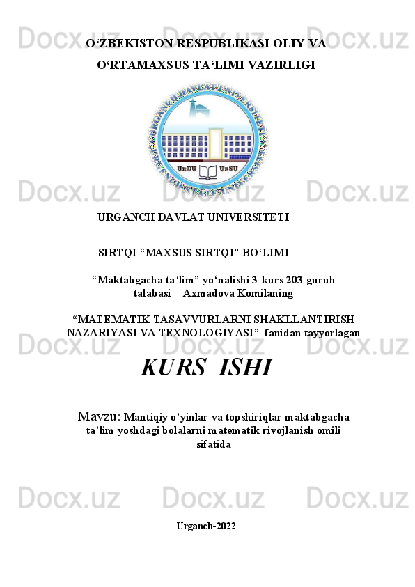 O‘ZBEKISTON RESPUBLIKASI OLIY VA
O‘RTAMAXSUS TA ‘ LIMI   VAZIRLIGI
                                                                  
URGANCH DAVLAT UNIVERSITETI
SIRTQI   “MAXSUS   SIRTQI”   BO‘LIMI
“Maktabgacha ta ‘ lim”   yo ‘ nalishi 3-kurs  203 -guruh
talabasi            Axmadova Komilaning
“MATEMATIK   TASAVVURLARNI   SHAKLLANTIRISH
NAZARIYASI VA TEXNOLOGIYASI ”   fanidan   tayyorlagan
KURS   ISHI
Mavzu:   Mantiqiy o’yinlar va topshiriqlar maktabgacha 
ta’lim yoshdagi bolalarni matematik rivojlanish omili 
sifatida 
Urganch-2022 