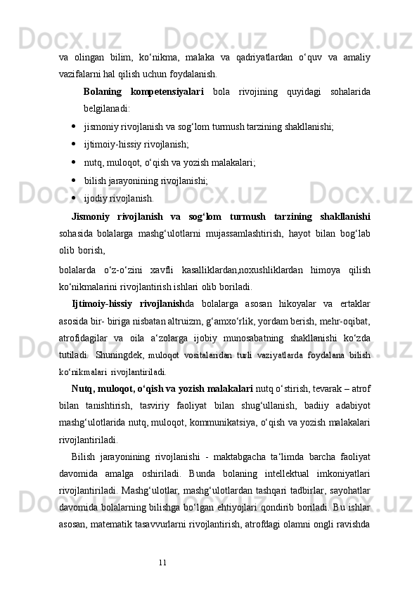 11va   olingan   bilim,   ko‘nikma,   malaka   va   qadriyatlardan   o‘quv   va   amaliy
vazifalarni hal   qilish   uchun   foydalanish.
Bolaning   kompetensiyalari   bola   rivojining   quyidagi   sohalarida
belgilanadi:
 jismoniy   rivojlanish   va   sog‘lom   turmush   tarzining   shakllanishi;
 ijtimoiy-hissiy   rivojlanish;
 nutq,   muloqot,   o‘qish   va   yozish   malakalari;
 bilish   jarayonining   rivojlanishi;
 ijodiy   rivojlanish.
Jismoniy   rivojlanish   va   sog‘lom   turmush   tarzining   shakllanishi
sohasida   bolalarga   mashg‘ulotlarni   mujassamlashtirish,   hayot   bilan   bog‘lab
olib   borish,
bolalarda   o‘z-o‘zini   xavfli   kasalliklardan,noxushliklardan   himoya   qilish
ko‘nikmalarini   rivojlantirish   ishlari   olib   boriladi.
Ijtimoiy-hissiy   rivojlanish da   bolalarga   asosan   hikoyalar   va   ertaklar
asosida bir-   biriga nisbatan altruizm, g‘amxo‘rlik, yordam berish, mehr-oqibat,
atrofidagilar   va   oila   a ‘ zolarga   ijobiy   munosabatning   shakllanishi   ko‘zda
tutiladi.   Shuningdek,  muloqot	 vositalaridan	 turli	 vaziyatlarda	 foydalana	 bilish	
ko‘nikmalari	 rivojlantiriladi.
Nutq, muloqot, o‘qish va yozish malakalari  nutq o‘stirish, tevarak – atrof
bilan   tanishtirish,   tasviriy   faoliyat   bilan   shug‘ullanish,   badiiy   adabiyot
mashg‘ulotlarida nutq, muloqot, kommunikatsiya, o‘qish va yozish malakalari
rivojlantiriladi.
Bilish   jarayonining   rivojlanishi   -   maktabgacha   ta ‘ limda   barcha   faoliyat
davomida   amalga   oshiriladi.   Bunda   bolaning   intellektual   imkoniyatlari
rivojlantiriladi.  Mashg‘ulotlar,   mashg‘ulotlardan  tashqari   tadbirlar,   sayohatlar
davomida bolalarning bilishga bo‘lgan ehtiyojlari qondirib boriladi. Bu ishlar
asosan, matematik tasavvurlarni rivojlantirish, atrofdagi olamni ongli ravishda 