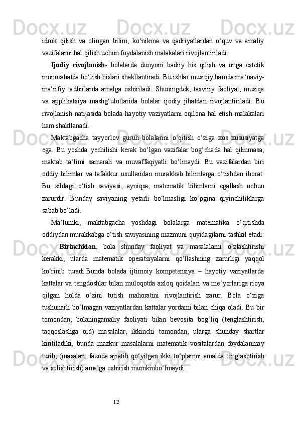 12idrok   qilish   va   olingan   bilim,   ko‘nikma   va   qadriyatlardan   o‘quv   va   amaliy
vazifalarni hal qilish uchun foydalanish malakalari rivojlantiriladi.
Ijodiy   rivojlanish -   bolalarda   dunyoni   badiiy   his   qilish   va   unga   estetik
munosabatda bo‘lish hislari shakllantiradi. Bu ishlar musiqiy hamda ma ‘ naviy-
ma ‘ rifiy   tadbirlarda   amalga   oshiriladi.   Shuningdek,   tasviriy   faoliyat,   musiqa
va   applikatsiya   mashg‘ulotlarida   bolalar   ijodiy   jihatdan   rivojlantiriladi.   Bu
rivojlanish  natijasida  bolada  hayotiy  vaziyatlarni  oqilona  hal  etish  malakalari
ham shakllanadi.
Maktabgacha   tayyorlov   guruh   bolalarini   o‘qitish   o‘ziga   xos   xususiyatga
ega.   Bu   yoshda   yechilishi   kerak   bo‘lgan   vazifalar   bog‘chada   hal   qilinmasa,
maktab   ta ‘ limi   samarali   va   muvaffaqiyatli   bo‘lmaydi.   Bu   vazifalardan   biri
oddiy   bilimlar   va   tafakkur   usullaridan   murakkab   bilimlarga   o‘tishdan   iborat.
Bu   xildagi   o‘tish   saviyasi,   ayniqsa,   matematik   bilimlarni   egallash   uchun
zarurdir.   Bunday   saviyaning   yetarli   bo‘lmasligi   ko‘pgina   qiyinchiliklarga
sabab bo‘ladi.
Ma ‘ lumki,   maktabgacha   yoshdagi   bolalarga   matematika   o‘qitishda
oddiydan murakkabga o‘tish saviyasining mazmuni quyidagilarni tashkil etadi:
Birinchidan ,   bola   shunday   faoliyat   va   masalalarni   o‘zlashtirishi
kerakki,   ularda   matematik   operatsiyalarni   qo‘llashning   zarurligi   yaqqol
ko‘rinib   turadi.Bunda   bolada   ijtimoiy   kompetensiya   –   hayotiy   vaziyatlarda
kattalar va tengdoshlar bilan muloqotda axloq qoidalari va me ‘ yorlariga rioya
qilgan   holda   o‘zini   tutish   mahoratini   rivojlantirish   zarur.   Bola   o‘ziga
tushunarli bo‘lmagan vaziyatlardan kattalar yordami bilan chiqa oladi. Bu bir
tomondan,   bolaningamaliy   faoliyati   bilan   bevosita   bog‘liq   (tenglashtirish,
taqqoslashga   oid)   masalalar,   ikkinchi   tomondan,   ularga   shunday   shartlar
kiritiladiki,   bunda   mazkur   masalalarni   matematik   vositalardan   foydalanmay
turib,   (masalan,   fazoda   ajratib  qo‘yilgan  ikki   to‘plamni   amalda   tenglashtirish
va solishtirish)   amalga   oshirish   mumkin bo‘lmaydi. 