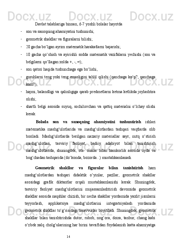 14Davlat talablariga binoan, 6-7 yoshli bolalar hayotda
- son va sanoqning ahamiyatini tushunishi;
- geometrik shakllar va figuralarni bilishi;
- 20 gacha bo‘lgan ayrim matematik harakatlarni bajarishi;
- 10  gacha   qo‘shish   va   ayirishli   sodda   matematik  vazifalarni   yechishi   (son   va
belgilarni qo‘llagan xolda +, -, =);
- son qatori haqida tushunchaga ega bo‘lishi,
- guruhlarni teng yoki teng emasligini tahlil qilishi (qanchaga ko‘p?, qanchaga
kam?);
- hajmi, balandligi va qalinligiga qarab predmetlarni ketma ketlikda joylashtira
olishi;
- shartli   belgi   asosida   suyuq,   sochiluvchan   va   qattiq   materialni   o‘lchay   olishi
kerak.
Bolada   son   va   sanoqning   ahamiyatini   tushuntirish   ishlari
matematika   mashg‘ulotlarida   va   mashg‘ulotlardan   tashqari   vaqtlarda   olib
boriladi.   Mashg‘ulotlarda   berilgan   nazariy   materiallar   sayr,   nutq   o‘stirish
mashg‘ulotlari,   tasviriy   faoliyat,   badiiy   adabiyot   bilan   tanishtirish
mashg‘ulotlarida,   shuningdek,   ota-   onalar   bilan   hamkorlik   asosida   uyda   va
bog‘chadan tashqarida (do‘konda, bozorda...) mustahkamlanadi.
Geometrik   shakllar   va   figuralar   bilan   tanishtirish   ham
mashg‘ulotlardan   tashqari   didaktik   o‘yinlar,   pazllar,   geometrik   shakllar
asosidagi   grafik   diktantlar   orqali   mustahkamlanishi   kerak.   Shuningdek,
tasviriy   faoliyat   mashg‘ulotlarini   mujassamlashtirish   davomida   geometrik
shakllar asosida naqshlar chizish, bir necha shakllar yordamida yaxlit jismlarni
tayyorlash,   applikatsiya   mashg‘ulotlarini   integratsiyalash   yordamida
geometrik shakllar to‘g‘risidagi tasavvurlar boyitiladi. Shuningdek, geometrik
shakllar   bilan   tanishtirishda   dutor,   rubob,   nog‘ora,   doira,   tanbur,   chang   kabi
o‘zbek xalq cholg‘ularining har birini tavsifidan foydalanish katta ahamiyatga 