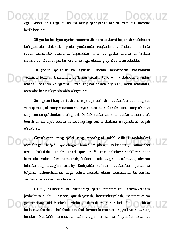 15ega.   Bunda   bolalarga   milliy-ma ‘ naviy   qadriyatlar   haqida   xam   ma ‘ lumotlar
berib boriladi.
20   gacha   bo‘lgan   ayrim   matematik   harakatlarni   bajarish   malakalari
ko‘rgazmalar,   didaktik   o‘yinlar   yordamida   rivojlantiriladi.   Bolalar   20   ichida
sodda   matematik   amallarni   bajaradilar.   Ular   20   gacha   sanash   va   teskari
sanash, 20 ichida   raqamlar   ketma-ketligi,   ularning   qo‘shnilarini   biladilar.
10   gacha   qo‘shish   va   ayirishli   sodda   matematik   vazifalarni
yechishi   (son   va   belgilarni   qo‘llagan   xolda   +,   -,   =   )   -   didaktik   o‘yinlar,
mashg‘ulotlar   va   ko‘rgazmali   qurollar   (stol   bosma   o‘yinlari,   sodda   masalalar,
raqamlar   kassasi)   yordamida   o‘rgatiladi.
Son qatori haqida tushunchaga ega bo‘lishi  avvalambor bolaning son
va   raqamlar, ularning mazmun-mohiyati,   nimani anglatishi,   sonlarning o‘ng va
chap   tomon qo‘shnilarini o‘rgatish, kichik sonlardan katta sonlar tomon o‘sib
borish   va   kamayib   borish   tartibi   haqidagi   tushunchalarni   rivojlantirish   orqali
o‘rgatiladi.
Guruhlarni   teng   yoki   teng   emasligini   tahlil   qilishi   malakalari
(qanchaga  ko‘p?,	 	qanchaga	 	kam?) –to‘plam,   solishtirish,   munosabat
tushunchalarishakllanishi   asosida   quriladi.  Bu   tushunchalarni   shakllantirishda
ham   ota-onalar   bilan   hamkorlik,   bolani   o‘rab   turgan   atrof-muhit,   olingan
bilimlarning   tasdig‘ini   amaliy   faoliyatda   ko‘rish,   avvalambor,   guruh   va
to‘plam   tushunchalarini   ongli   bilish   asosida   ularni   solishtirish,   bir-biridan
farqlash malakalari rivojlantiriladi.
Hajmi,   balandligi   va   qalinligiga   qarab   predmetlarni   ketma-ketlikda
joylashtira   olishi   –   asosan,   qurish-yasash,   konstruksiyalash,   matematika   va
geometriyaga oid didaktik o‘yinlar yordamida rivojlantiriladi. Shu bilan birga
bu tushunchachalar ko‘chada sayohat davomida mashinalar, yo‘l va trotuarlar,
binolar,   kundalik   turmushda   uchraydigan   narsa   va   buyumlar,meva   va 