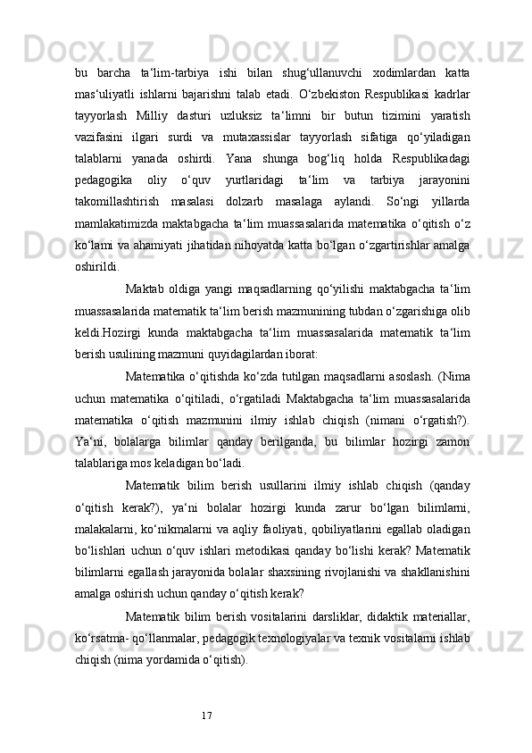 17bu   barcha   ta ‘ lim-tarbiya   ishi   bilan   shug‘ullanuvchi   xodimlardan   katta
mas ‘ uliyatli   ishlarni   bajarishni   talab   etadi.   O‘zbekiston   Respublikasi   kadrlar
tayyorlash   Milliy   dasturi   uzluksiz   ta ‘ limni   bir   butun   tizimini   yaratish
vazifasini   ilgari   surdi   va   mutaxassislar   tayyorlash   sifatiga   qo‘yiladigan
talablarni   yanada   oshirdi.   Yana   shunga   bog‘liq   holda   Respublikadagi
pedagogika   oliy   o‘quv   yurtlaridagi   ta ‘ lim   va   tarbiya   jarayonini
takomillashtirish   masalasi   dolzarb   masalaga   aylandi.   So‘ngi   yillarda
mamlakatimizda   maktabgacha   ta ‘ lim   muassasalarida   matematika   o‘qitish   o‘z
ko‘lami va ahamiyati jihatidan nihoyatda katta bo‘lgan o‘zgartirishlar amalga
oshirildi.
Maktab   oldiga   yangi   maqsadlarning   qo‘yilishi   maktabgacha   ta ‘ lim
muassasalarida matematik ta ‘ lim berish mazmunining tubdan o‘zgarishiga olib
keldi.Hozirgi   kunda   maktabgacha   ta ‘ lim   muassasalarida   matematik   ta ‘ lim
berish usulining mazmuni quyidagilardan iborat:
Matematika o‘qitishda ko‘zda tutilgan maqsadlarni  asoslash. (Nima
uchun   matematika   o‘qitiladi,   o‘rgatiladi   Maktabgacha   ta ‘ lim   muassasalarida
matematika   o‘qitish   mazmunini   ilmiy   ishlab   chiqish   (nimani   o‘rgatish?).
Ya ‘ ni,   bolalarga   bilimlar   qanday   berilganda,   bu   bilimlar   hozirgi   zamon
talablariga mos keladigan bo‘ladi.
Matematik   bilim   berish   usullarini   ilmiy   ishlab   chiqish   (qanday
o‘qitish   kerak?),   ya ‘ ni   bolalar   hozirgi   kunda   zarur   bo‘lgan   bilimlarni,
malakalarni,  ko‘nikmalarni   va  aqliy  faoliyati,  qobiliyatlarini   egallab  oladigan
bo‘lishlari   uchun   o‘quv   ishlari   metodikasi   qanday   bo‘lishi   kerak?   Matematik
bilimlarni egallash jarayonida bolalar shaxsining rivojlanishi va shakllanishini
amalga oshirish uchun qanday o‘qitish kerak?
Matematik   bilim   berish   vositalarini   darsliklar,   didaktik   materiallar,
ko‘rsatma- qo‘llanmalar, pedagogik texnologiyalar va texnik vositalarni ishlab
chiqish (nima yordamida o‘qitish). 