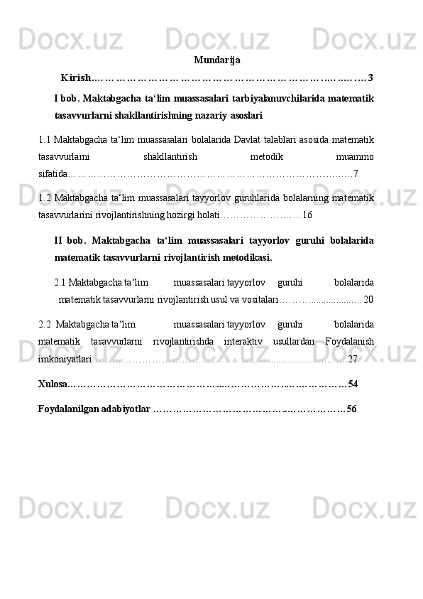 MundarijaKirish	.…………………………………………………	…….	.…..….…3
I bob. Maktabgacha ta ‘ lim muassasalari  tarbiyalanuvchilarida matematik
tasavvurlarni   shakllantirishning   nazariy   asoslari
1.1   Maktabgacha ta ‘ lim muassasalari bolalarida Davlat talablari asosida matematik
tasavvurlarni   shakllantirish   metodik   muammo
sifatida… …………… ……………………………………………………….. ….7
1.2   Maktabgacha  ta ‘ lim muassasalari  tayyorlov guruhlarida bolalarning matematik
tasavvurlarini rivojlantirishning hozirgi holati… ……………….…1 6
II   bob.   Maktabgacha   ta ‘ lim   muassasalari   tayyorlov   guruhi   bolalarida
matematik   tasavvurlarni   rivojlantirish   metodikasi.
2.1  Maktabgacha ta ‘ lim muassasalari tayyorlov guruhi   bolalarida
matematik tasavvurlarni rivojlantirish usul va vositalari… . …… .............. ...…2 0
2.2   Maktabgacha ta ‘ lim muassasalari tayyorlov guruhi   bolalarida
matematik   tasavvurlarni   rivojlantirishda   interaktiv   usullardan   F oydalanish
imkoniyatlari ………………………………… ……...…… ..................... …..…. 27
Xulosa ………………………………………..…………… …..…. …………… 54
Foydalanilgan adabiyotlar  ……………………………… …. .……………… 56 