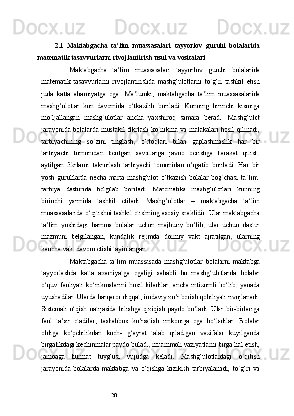 202.1   Maktabgacha   ta ‘ lim   muassasalari   tayyorlov   guruhi   bolalarida
matematik   tasavvurlarni   rivojlantirish   usul   va   vositalari
Maktabgacha   ta ‘ lim   muassasalari   tayyorlov   guruhi   bolalarida
matematik   tasavvurlarni   rivojlantirishda   mashg‘ulotlarni   to‘g‘ri   tashkil   etish
juda   katta   ahamiyatga   ega.   Ma ‘ lumki,   maktabgacha   ta ‘ lim   muassasalarida
mashg‘ulotlar   kun   davomida   o‘tkazilib   boriladi.   Kunning   birinchi   kismiga
mo‘ljallangan   mashg‘ulotlar   ancha   yaxshiroq   samara   beradi.   Mashg‘ulot
jarayonida   bolalarda   mustakil   fikrlash   ko‘nikma   va   malakalari   hosil   qilinadi,
tarbiyachining   so‘zini   tinglash,   o‘rtoqlari   bilan   gaplashmaslik   har   bir
tarbiyachi   tomonidan   berilgan   savollarga   javob   berishga   harakat   qilish,
aytilgan   fikrlarni   takrorlash   tarbiyachi   tomonidan   o‘rgatib   boriladi.   Har   bir
yosh   guruhlarda   necha   marta   mashg‘ulot   o‘tkazish   bolalar   bog‘chasi   ta ‘ lim-
tarbiya   dasturida   belgilab   boriladi.   Matematika   mashg‘ulotlari   kunning
birinchi   yarmida   tashkil   etiladi.   Mashg‘ulotlar   –   maktabgacha   ta ‘ lim
muassasalarida o‘qitishni tashkil etishning asosiy shaklidir. Ular maktabgacha
ta ‘ lim   yoshidagi   hamma   bolalar   uchun   majburiy   bo‘lib,   ular   uchun   dastur
mazmuni   belgilangan,   kundalik   rejimda   doimiy   vakt   ajratilgan,   ularning
kancha vakt davom etishi tayinlangan.
Maktabgacha   ta ‘ lim   muassasada   mashg‘ulotlar   bolalarni   maktabga
tayyorlashda   katta   axamiyatga   egaligi   sababli   bu   mashg‘ulotlarda   bolalar
o‘quv   faoliyati   ko‘nikmalarini   hosil   kiladilar,   ancha   intizomli   bo‘lib,   yanada
uyushadilar. Ularda barqaror diqqat, irodaviy zo‘r berish qobiliyati rivojlanadi.
Sistemali   o‘qish   natijasida   bilishga   qiziqish   paydo   bo‘ladi.   Ular   bir-birlariga
faol   ta ‘ sir   etadilar,   tashabbus   ko‘rsatish   imkoniga   ega   bo‘ladilar.   Bolalar
oldiga   ko‘pchilikdan   kuch-   g‘ayrat   talab   qiladigan   vazifalar   kuyilganda
birgalikdagi kechinmalar paydo buladi, muammoli vaziyatlarni birga hal etish,
jamoaga   hurmat   tuyg‘usi   vujudga   keladi.   Mashg‘ulotlardagi   o‘qitish
jarayonida   bolalarda   maktabga   va   o‘qishga   kizikish   tarbiyalanadi,   to‘g‘ri   va 