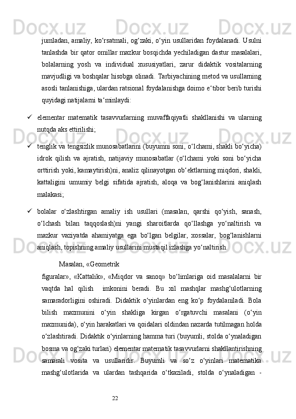 22jumladan, amaliy,  ko‘rsatmali,  og‘zaki, o‘yin usullaridan  foydalanadi.  Usulni
tanlashda   bir  qator   omillar  mazkur  bosqichda   yechiladigan  dastur  masalalari,
bolalarning   yosh   va   individual   xususiyatlari,   zarur   didaktik   vositalarning
mavjudligi va boshqalar hisobga olinadi. Tarbiyachining metod va usullarning
asosli tanlanishiga, ulardan ratsional foydalanishga doimo e ‘ tibor berib turishi
quyidagi natijalarni ta ‘ minlaydi:
 elementar   matematik   tasavvurlarning   muvaffaqiyatli   shakllanishi   va   ularning
nutqda aks ettirilishi;
 tenglik va tengsizlik munosabatlarini (buyumni soni, o‘lchami, shakli bo‘yicha)
idrok   qilish   va   ajratish,   natijaviy   munosabatlar   (o‘lchami   yoki   soni   bo‘yicha
orttirish yoki, kamaytirish)ni, analiz qilinayotgan ob ‘ ektlarning miqdori, shakli,
kattaligini   umumiy   belgi   sifatida   ajratish,   aloqa   va   bog‘lanishlarini   aniqlash
malakasi;
 bolalar   o‘zlashtirgan   amaliy   ish   usullari   (masalan,   qarshi   qo‘yish,   sanash,
o‘lchash   bilan   taqqoslash)ni   yangi   sharoitlarda   qo‘llashga   yo‘naltirish   va
mazkur   vaziyatda   ahamiyatga   ega   bo‘lgan   belgilar,   xossalar,   bog‘lanishlarni
aniqlash, topishning amaliy usullarini mustaqil izlashga yo‘naltirish.
Masalan,   «Geometrik
figuralar»,   «Kattalik»,   «Miqdor   va   sanoq»   bo‘limlariga   oid   masalalarni   bir
vaqtda   hal   qilish     imkonini   beradi .   Bu   xil   mashqlar   mashg‘ulotlarning
samaradorligini   oshiradi.   Didaktik   o‘yinlardan   eng   ko‘p   foydalaniladi.   Bola
bilish   mazmunini   o‘yin   shakliga   kirgan   o‘rgatuvchi   masalani   (o‘yin
mazmunida), o‘yin harakatlari va   qoidalari   oldindan   nazarda   tutilmagan holda
o‘zlashtiradi. Didaktik o‘yinlarning hamma turi (buyumli, stolda o‘ynaladigan
bosma va og‘zaki turlari) elementar matematik tasavvurlarni shakllantirishning
samarali   vosita   va   usullaridir.   Buyumli   va   so‘z   o‘yinlari   matematika
mashg‘ulotlarida   va   ulardan   tashqarida   o‘tkaziladi,   stolda   o‘ynaladigan   - 