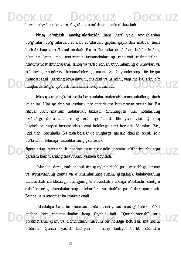 23bosma o‘yinlar odatda mashg‘ulotdan bo‘sh vaqtlarda o‘tkaziladi.
Nutq   o‘stirish   mashg‘ulotlarida   ham   harf   yoki   tovushlardan
bo‘g‘inlar,   bo‘g‘inlardan   so‘zlar,   so‘zlardan   gaplar,   gaplardan   matnlar   hosil
bo‘lishi   haqida ma ‘ lumot beriladi. Bu ma ‘ lumotlar orqali ham bolalar kichik,
o‘rta   va   katta   kabi   matematik   tushunchalarning   mohiyati   tushuntiriladi.
Matematik tushunchalarni, sanoq va tartib sonlar, buyumlarning o‘lchovlari va
sifatlarini,   miqdoriy   tushunchalarni,   narsa   va   buyumlarning   bir-biriga
munosabatini,   ularning joylashuvini, shaklini va   hajmini,   vaqt   mo‘ljallarini   o‘z
nutqlarida   to‘g‘ri   qo‘llash   malakalari rivojlantiriladi.
Musiqa   mashg‘ulotlarida   ham   bolalar   matematik   munosabatlarga   duch
keladilar. Ular  qo‘shiq  va  kuylarni   ijro  etishda  ma ‘ lum  ritmga  tushadilar.  Bu
ritmlar   ham   ma ‘ lum   notalardan   tuziladi.   Shuningdek,   ular   notalarning
nechtaligi,   doira   sadolarining   nechtaligi   haqida   fikr   yuritadilar.   Qo‘shiq
kuylash   va   raqsni   boshlashdan   avval   bolalarga   start   beriladi.   Masalan:   Bir,
ikki, uch.. boshladik. Ba ‘ zida bolalar qo‘shiqlarga   qarsak   chalish   orqali   jo‘r
bo‘ladilar.   Musiqa     asboblarining   geometrik
figuralariga   o‘xshashlik   jihatlari   ham   mavjudki,   bolalar   e ‘ tiborini   shularga
qaratish   ham   ularning   tasavvurini   yanada   boyitadi.
Masalan   doira,   zarb   asboblarining   aylana   shakliga   o‘xshashligi,   karnay
va   surnaylarning   konus   va   o‘lchamlarining   (uzun,   qisqaligi),   balalaykaning
uchburchak   shaklidaligi,   changning   to‘rtburchak   shakliga   o‘xshashi,   cholg‘u
asboblarining   klavishalarining   o‘lchamlari   va   shakllariga   e ‘ tibor   qaratiladi.
Bunda ham matematika ishtirok etadi.
Maktabgacha ta ‘ lim muassasalarida qurish-yasash mashg‘ulotini tashkil
etishda   ham   matematikadan   keng   foydalaniladi.   “Qurish-yasash”   turli
predmetlarni,   qism   va   elementlarni   ma ‘ lum   bir   holatga   keltirish,   ma ‘ nosini
bildiradi.   Qurish-   yasash   faoliyati   -   amaliy   faoliyat   bo‘lib,   oldindan 