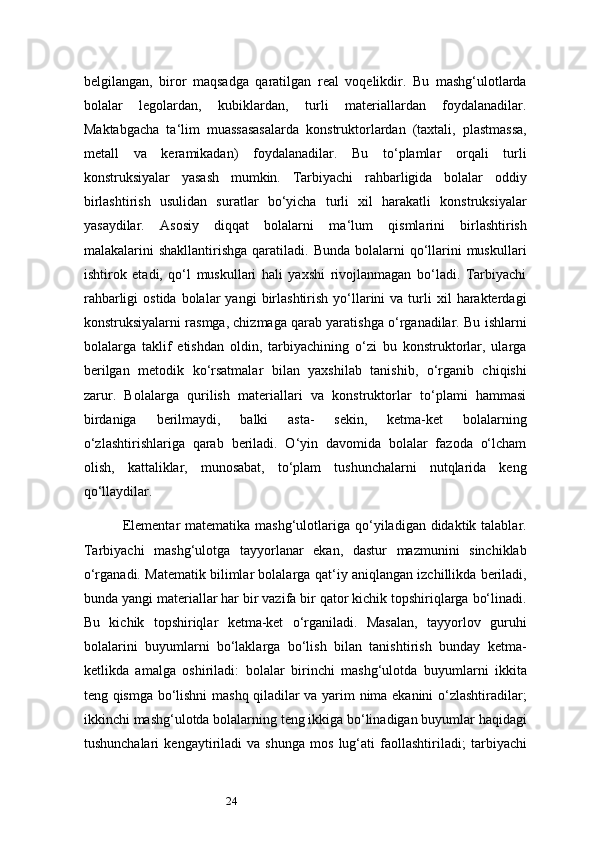 24belgilangan,   biror   maqsadga   qaratilgan   real   voqelikdir.   Bu   mashg‘ulotlarda
bolalar   legolardan,   kubiklardan,   turli   materiallardan   foydalanadilar.
Maktabgacha   ta ‘ lim   muassasasalarda   konstruktorlardan   (taxtali,   plastmassa,
metall   va   keramikadan)   foydalanadilar.   Bu   to‘plamlar   orqali   turli
konstruksiyalar   yasash   mumkin.   Tarbiyachi   rahbarligida   bolalar   oddiy
birlashtirish   usulidan   suratlar   bo‘yicha   turli   xil   harakatli   konstruksiyalar
yasaydilar.   Asosiy   diqqat   bolalarni   ma ‘ lum   qismlarini   birlashtirish
malakalarini  shakllantirishga  qaratiladi.  Bunda  bolalarni   qo‘llarini  muskullari
ishtirok   etadi,   qo‘l   muskullari   hali   yaxshi   rivojlanmagan   bo‘ladi.   Tarbiyachi
rahbarligi  ostida   bolalar  yangi  birlashtirish  yo‘llarini  va  turli   xil   harakterdagi
konstruksiyalarni rasmga, chizmaga qarab yaratishga o‘rganadilar. Bu ishlarni
bolalarga   taklif   etishdan   oldin,   tarbiyachining   o‘zi   bu   konstruktorlar,   ularga
berilgan   metodik   ko‘rsatmalar   bilan   yaxshilab   tanishib,   o‘rganib   chiqishi
zarur.   Bolalarga   qurilish   materiallari   va   konstruktorlar   to‘plami   hammasi
birdaniga   berilmaydi,   balki   asta-   sekin,   ketma-ket   bolalarning
o‘zlashtirishlariga   qarab   beriladi.   O‘yin   davomida   bolalar   fazoda   o‘lcham
olish,   kattaliklar,   munosabat,   to‘plam   tushunchalarni   nutqlarida   keng
qo‘llaydilar.
Elementar  matematika mashg‘ulotlariga qo‘yiladigan didaktik talablar.
Tarbiyachi   mashg‘ulotga   tayyorlanar   ekan,   dastur   mazmunini   sinchiklab
o‘rganadi. Matematik bilimlar bolalarga qat ‘ iy aniqlangan izchillikda beriladi,
bunda yangi materiallar har bir vazifa bir qator kichik topshiriqlarga bo‘linadi.
Bu   kichik   topshiriqlar   ketma-ket   o‘rganiladi.   Masalan,   tayyorlov   guruhi
bolalarini   buyumlarni   bo‘laklarga   bo‘lish   bilan   tanishtirish   bunday   ketma-
ketlikda   amalga   oshiriladi:   bolalar   birinchi   mashg‘ulotda   buyumlarni   ikkita
teng qismga bo‘lishni mashq qiladilar va yarim nima ekanini o‘zlashtiradilar;
ikkinchi   mashg‘ulotda bolalarning teng ikkiga bo‘linadigan buyumlar haqidagi
tushunchalari   kengaytiriladi   va   shunga   mos   lug‘ati   faollashtiriladi;   tarbiyachi 