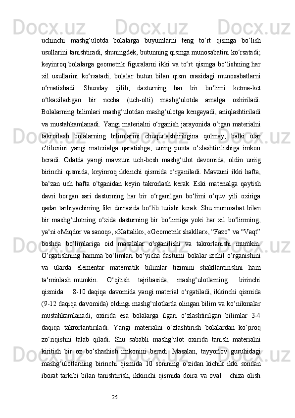 25uchinchi   mashg‘ulotda   bolalarga   buyumlarni   teng   to‘rt   qismga   bo‘lish
usullarini tanishtiradi, shuningdek, butunning qismga munosabatini ko‘rsatadi;
keyinroq bolalarga geometrik figuralarni  ikki  va to‘rt  qismga bo‘lishning har
xil   usullarini   ko‘rsatadi,   bolalar   butun   bilan   qism   orasidagi   munosabatlarni
o‘rnatishadi.   Shunday   qilib,   dasturning   har   bir   bo‘limi   ketma-ket
o‘tkaziladigan   bir   necha   (uch-olti)   mashg‘ulotda   amalga   oshiriladi.
Bolalarning bilimlari  mashg‘ulotdan mashg‘ulotga kengayadi,  aniqlashtiriladi
va mustahkamlanadi. Yangi materialni o‘rganish jarayonida o‘tgan materialni
takrorlash   bolalarning   bilimlarini   chuqurlashtiribgina   qolmay,   balki   ular
e ‘ tiborini   yangi   materialga   qaratishga,   uning   puxta   o‘zlashtirilishiga   imkon
beradi.   Odatda   yangi   mavzuni   uch-besh   mashg‘ulot   davomida,   oldin   uniig
birinchi   qismida,   keyinroq   ikkinchi   qismida   o‘rganiladi.   Mavzuni   ikki   hafta,
ba ‘ zan   uch   hafta   o‘tganidan   keyin   takrorlash   kerak.   Eski   materialga   qaytish
davri   borgan   sari   dasturning   har   bir   o‘rganilgan   bo‘limi   o‘quv   yili   oxiriga
qadar   tarbiyachining  fikr   doirasida   bo‘lib   turishi   kerak.  Shu   munosabat   bilan
bir   mashg‘ulotning   o‘zida   dasturning   bir   bo‘limiga   yoki   har   xil   bo‘limning,
ya ‘ ni «Miqdor va sanoq», «Kattalik», «Geometrik shakllar», “Fazo” va “Vaqt”
boshqa   bo‘limlariga   oid   masalalar   o‘rganilishi   va   takrorlanishi   mumkin.
O‘rgatishning   hamma   bo‘limlari   bo‘yicha   dasturni   bolalar   izchil   o‘rganishini
va   ularda   elementar   matematik   bilimlar   tizimini   shakllantirishni   ham
ta ‘ minlash   mumkin.       O‘qitish       tajribasida,       mashg‘ulotlarning         birinchi
qismida       8-10 daqiqa   davomida yangi material o‘rgatiladi, ikkinchi qismida
(9-12 daqiqa davomida) oldingi mashg‘ulotlarda olingan bilim va ko‘nikmalar
mustahkamlanadi,   oxirida   esa   bolalarga   ilgari   o‘zlashtirilgan   bilimlar   3-4
daqiqa   takrorlantiriladi.   Yangi   materialni   o‘zlashtirish   bolalardan   ko‘proq
zo‘riqishni   talab   qiladi.   Shu   sababli   mashg‘ulot   oxirida   tanish   materialni
kiritish   bir   oz   bo‘shashish   imkonini   beradi.   Masalan,   tayyorlov   guruhidagi
mashg‘ulotlarning   birinchi   qismida   10   sonining   o‘zidan   kichik   ikki   sondan
iborat   tarkibi   bilan   tanishtirish,   ikkinchi   qismida   doira   va   oval       chiza   olish 