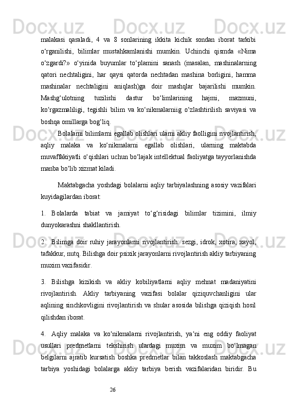 26malakasi   qaraladi,   4   va   8   sonlarining   ikkita   kichik   sondan   iborat   tarkibi
o‘rganilishi,   bilimlar   mustahkamlanishi   mumkin.   Uchinchi   qismda   «Nima
o‘zgardi?»   o‘yinida   buyumlar   to‘plamini   sanash   (masalan,   mashinalarning
qatori   nechtaligini,   har   qaysi   qatorda   nechtadan   mashina   borligini,   hamma
mashinalar   nechtaligini   aniqlash)ga   doir   mashqlar   bajarilishi   mumkin.
Mashg‘ulotning   tuzilishi   dastur   bo‘limlarining   hajmi,   mazmuni,
ko‘rgazmaliligi,   tegishli   bilim   va   ko‘nikmalarniig   o‘zlashtirilish   saviyasi   va
boshqa omillarga bog‘liq.
Bolalarni bilimlarni egallab olishlari ularni akliy faolligini rivojlantirish,
aqliy   malaka   va   ko‘nikmalarni   egallab   olishlari,   ularning   maktabda
muvaffakiyatli o‘qishlari uchun bo‘lajak intellektual faoliyatga tayyorlanishda
manba bo‘lib xizmat kiladi.
Maktabgacha   yoshdagi   bolalarni   aqliy   tarbiyalashning   asosiy   vazifalari
kuyidagilardan   iborat:
1. Bolalarda   tabiat   va   jamiyat   to‘g‘risidagi   bilimlar   tizimini,   ilmiy
dunyokarashni shakllantirish.
2. Bilimga   doir   ruhiy   jarayonlarni   rivojlantirish:   sezgi,   idrok,   xotira,   xayol,
tafakkur, nutq. Bilishga doir psixik jarayonlarni rivojlantirish akliy tarbiyaning
muxim vazifasidir.
3. Bilishga   kizikish   va   akliy   kobiliyatlarni   aqliy   mehnat   madaniyatini
rivojlantirish.   Akliy   tarbiyaning   vazifasi   bolalar   qiziquvchanligini   ular
aqlining  sinchkovligini   rivojlantirish  va  shular   asosida   bilishga  qiziqish   hosil
qilishdan iborat.
4. Aqliy   malaka   va   ko‘nikmalarni   rivojlantirish,   ya ‘ ni   eng   oddiy   faoliyat
usullari   predmetlarni   tekshirish   ulardagi   muxim   va   muxim   bo‘lmagan
belgilarni   ajratib   kursatish   boshka   predmetlar   bilan   takkoslash   maktabgacha
tarbiya   yoshidagi   bolalarga   akliy   tarbiya   berish   vazifalaridan   biridir.   Bu 