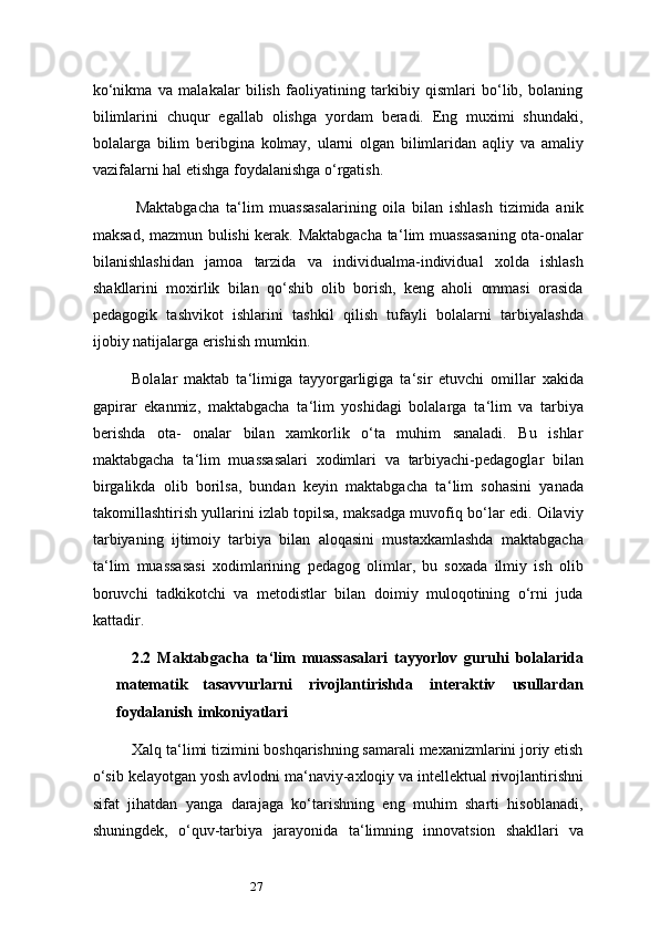 27ko‘nikma   va   malakalar   bilish   faoliyatining   tarkibiy   qismlari   bo‘lib,   bolaning
bilimlarini   chuqur   egallab   olishga   yordam   beradi.   Eng   muximi   shundaki,
bolalarga   bilim   beribgina   kolmay,   ularni   olgan   bilimlaridan   aqliy   va   amaliy
vazifalarni hal etishga foydalanishga o‘rgatish.
Maktabgacha   ta ‘ lim   muassasalarining   oila   bilan   ishlash   tizimida   anik
maksad, mazmun bulishi kerak. Maktabgacha ta ‘ lim muassasaning ota-onalar
bilanishlashidan   jamoa   tarzida   va   individualma-individual   xolda   ishlash
shakllarini   moxirlik   bilan   qo‘shib   olib   borish,   keng   aholi   ommasi   orasida
pedagogik   tashvikot   ishlarini   tashkil   qilish   tufayli   bolalarni   tarbiyalashda
ijobiy   natijalarga   erishish   mumkin.
Bolalar   maktab   ta ‘ limiga   tayyorgarligiga   ta ‘ sir   etuvchi   omillar   xakida
gapirar   ekanmiz,   maktabgacha   ta ‘ lim   yoshidagi   bolalarga   ta ‘ lim   va   tarbiya
berishda   ota-   onalar   bilan   xamkorlik   o‘ta   muhim   sanaladi.   Bu   ishlar
maktabgacha   ta ‘ lim   muassasalari   xodimlari   va   tarbiyachi-pedagoglar   bilan
birgalikda   olib   borilsa,   bundan   keyin   maktabgacha   ta ‘ lim   sohasini   yanada
takomillashtirish yullarini izlab topilsa, maksadga muvofiq bo‘lar edi. Oilaviy
tarbiyaning   ijtimoiy   tarbiya   bilan   aloqasini   mustaxkamlashda   maktabgacha
ta ‘ lim   muassasasi   xodimlarining   pedagog   olimlar,   bu   soxada   ilmiy   ish   olib
boruvchi   tadkikotchi   va   metodistlar   bilan   doimiy   muloqotining   o‘rni   juda
kattadir.
2. 2   Maktabgacha   ta ‘ lim   muassasalari   tayyorlov   guruhi   bolalarida
matematik   tasavvurlarni   rivojlantirishda   interaktiv   usullardan
foydalanish   imkoniyatlari
Xalq ta ‘ limi tizimini boshqarishning samarali mexanizmlarini joriy etish
o‘sib kelayotgan yosh avlodni ma ‘ naviy-axloqiy va intellektual rivojlantirishni
sifat   jihatdan   yanga   darajaga   ko‘tarishning   eng   muhim   sharti   hisoblanadi,
shuningdek,   o‘quv-tarbiya   jarayonida   ta ‘ limning   innovatsion   shakllari   va 