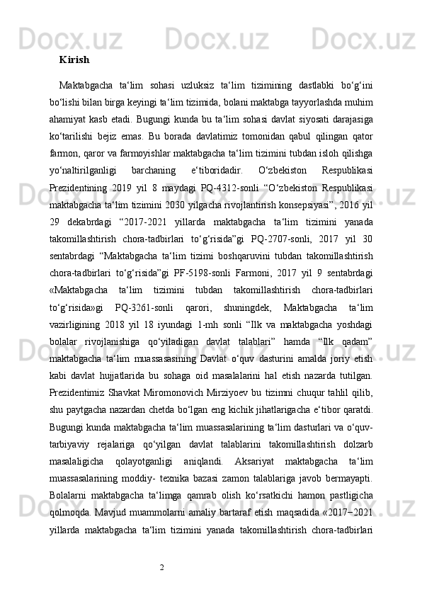 2KirishMaktabgacha   ta ‘ lim   sohasi   uzluksiz   ta ‘ lim   tizimining   dastlabki   bo‘g‘ini
bo‘lishi bilan birga keyingi ta ‘ lim tizimida, bolani maktabga tayyorlashda muhim
ahamiyat   kasb   etadi.   Bugungi   kunda   bu   ta ‘ lim   sohasi   davlat   siyosati   darajasiga
ko‘tarilishi   bejiz   emas.   Bu   borada   davlatimiz   tomonidan   qabul   qilingan   qator
farmon, qaror va farmoyishlar maktabgacha ta ‘ lim tizimini tubdan isloh qilishga
yo‘naltirilganligi   barchaning   e ‘ tiboridadir.   O‘zbekiston   Respublikasi
Prezidentining   2019   yil   8   maydagi   PQ-4312-sonli   “O ‘ zbekiston   Respublikasi
maktabgacha ta ‘ lim tizimini 2030 yilgacha rivojlantirish konsepsiyasi”, 2016 yil
29   dekabrdagi   “2017-2021   yillarda   maktabgacha   ta ‘ lim   tizimini   yanada
takomillashtirish   chora-tadbirlari   to‘g‘risida”gi   PQ-2707-sonli,   2017   yil   30
sentabrdagi   “Maktabgacha   ta ‘ lim   tizimi   boshqaruvini   tubdan   takomillashtirish
chora-tadbirlari   to‘g‘risida”gi   PF-5198-sonli   Farmoni,   2017   yil   9   sentabrdagi
«Maktabgacha   ta ‘ lim   tizimini   tubdan   takomillashtirish   chora-tadbirlari
to‘g‘risida»gi   PQ-3261-sonli   qarori,   shuningdek,   Maktabgacha   ta ‘ lim
vazirligining   2018   yil   18   iyundagi   1-mh   sonli   “Ilk   va   maktabgacha   yoshdagi
bolalar   rivojlanishiga   qo‘yiladigan   davlat   talablari”   hamda   “Ilk   qadam”
maktabgacha   ta ‘ lim   muassasasining   Davlat   o‘quv   dasturini   amalda   joriy   etish
kabi   davlat   hujjatlarida   bu   sohaga   oid   masalalarini   hal   etish   nazarda   tutilgan.
Prezidentimiz   Shavkat   Miromonovich   Mirziyoev   bu   tizimni   chuqur   tahlil   qilib,
shu   paytgacha nazardan chetda bo‘lgan eng kichik jihatlarigacha e ‘ tibor qaratdi.
Bugungi   kunda   maktabgacha   ta ‘ lim   muassasalarining   ta ‘ lim   dasturlari   va   o‘quv-
tarbiyaviy   rejalariga   qo‘yilgan   davlat   talablarini   takomillashtirish   dolzarb
masalaligicha   qo layotganligi   aniqlandi.   Aksariyat   maktabgacha   ta ‘ lim
muassasalarining   moddiy-   texnika   bazasi   zamon   talablariga   javob   bermayapti.
Bolalarni   maktabgacha   ta ‘ limga   qamrab   olish   ko‘rsatkichi   hamon   pastligicha
qolmoqda.   Mavjud   muammolarni   amaliy   bartaraf   etish   maqsadid a   «2017 − 2021
yillarda   maktabgacha   ta ‘ lim   tizimini   yanada   takomillashtirish   chora-tadbirlari 