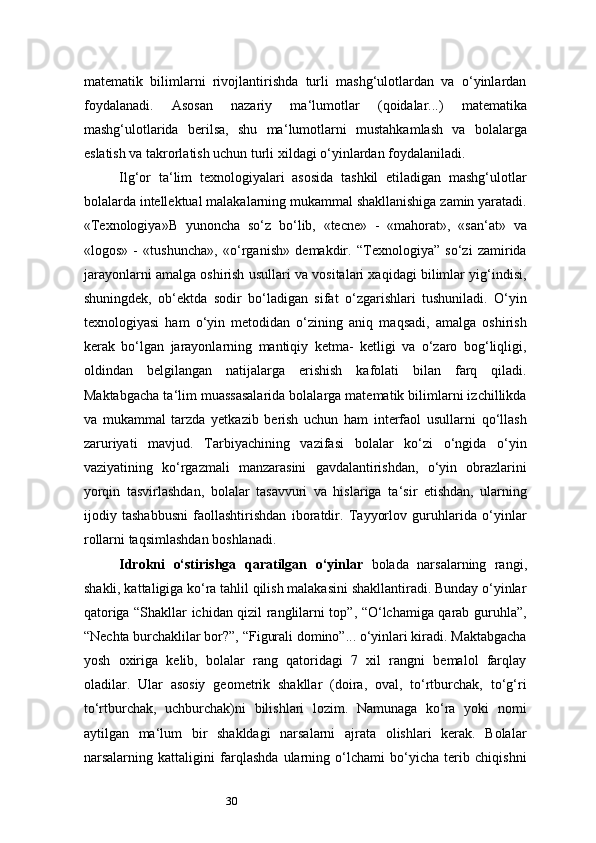 30matematik   bilimlarni   rivojlantirishda   turli   mashg‘ulotlardan   va   o‘yinlardan
foydalanadi.   Asosan   nazariy   ma ‘ lumotlar   (qoidalar...)   matematika
mashg‘ulotlarida   berilsa,   shu   ma ‘ lumotlarni   mustahkamlash   va   bolalarga
eslatish va takrorlatish uchun turli xildagi o‘yinlardan foydalaniladi.
Ilg‘or   ta ‘ lim   texnologiyalari   asosida   tashkil   etiladigan   mashg‘ulotlar
bolalarda intellektual malakalarning mukammal shakllanishiga zamin yaratadi.
«Texnologiya» B   yunoncha   so‘z   bo‘lib,   «tecne»   -   «mahorat»,   «san ‘ at»   va
«logos»   -   «tushuncha»,   «o‘rganish»   demakdir.   “Texnologiya”   so‘zi   zamirida
jarayonlarni amalga oshirish usullari va vositalari xaqidagi bilimlar yig‘indisi,
shuningdek,   ob ‘ ektda   sodir   bo‘ladigan   sifat   o‘zgarishlari   tushuniladi.   O‘yin
texnologiyasi   ham   o‘yin   metodidan   o‘zining   aniq   maqsadi,   amalga   oshirish
kerak   bo‘lgan   jarayonlarning   mantiqiy   ketma-   ketligi   va   o‘zaro   bog‘liqligi,
oldindan   belgilangan   natijalarga   erishish   kafolati   bilan   farq   qiladi.
Maktabgacha ta ‘ lim muassasalarida bolalarga matematik bilimlarni izchillikda
va   mukammal   tarzda   yetkazib   berish   uchun   ham   interfaol   usullarni   qo‘llash
zaruriyati   mavjud.   Tarbiyachining   vazifasi   bolalar   ko‘zi   o‘ngida   o‘yin
vaziyatining   ko‘rgazmali   manzarasini   gavdalantirishdan,   o‘yin   obrazlarini
yorqin   tasvirlashdan,   bolalar   tasavvuri   va   hislariga   ta ‘ sir   etishdan,   ularning
ijodiy   tashabbusni   faollashtirishdan   iboratdir.   Tayyorlov   guruhlarida   o‘yinlar
rollarni taqsimlashdan boshlanadi.
Idrokni   o‘stirishga   qaratilgan   o‘yinlar   bolada   narsalarning   rangi,
shakli, kattaligiga ko‘ra tahlil qilish malakasini shakllantiradi. Bunday o‘yinlar
qatoriga “Shakllar ichidan qizil ranglilarni top”, “O‘lchamiga qarab guruhla”,
“Nechta burchaklilar bor?”, “Figurali domino”... o‘yinlari kiradi. Maktabgacha
yosh   oxiriga   kelib,   bolalar   rang   qatoridagi   7   xil   rangni   bemalol   farqlay
oladilar.   Ular   asosiy   geometrik   shakllar   (doira,   oval,   to‘rtburchak,   to‘g‘ri
to‘rtburchak,   uchburchak)ni   bilishlari   lozim.   Namunaga   ko‘ra   yoki   nomi
aytilgan   ma ‘ lum   bir   shakldagi   narsalarni   ajrata   olishlari   kerak.   Bolalar
narsalarning   kattaligini   farqlashda   ularning   o‘lchami   bo‘yicha   terib   chiqishni 