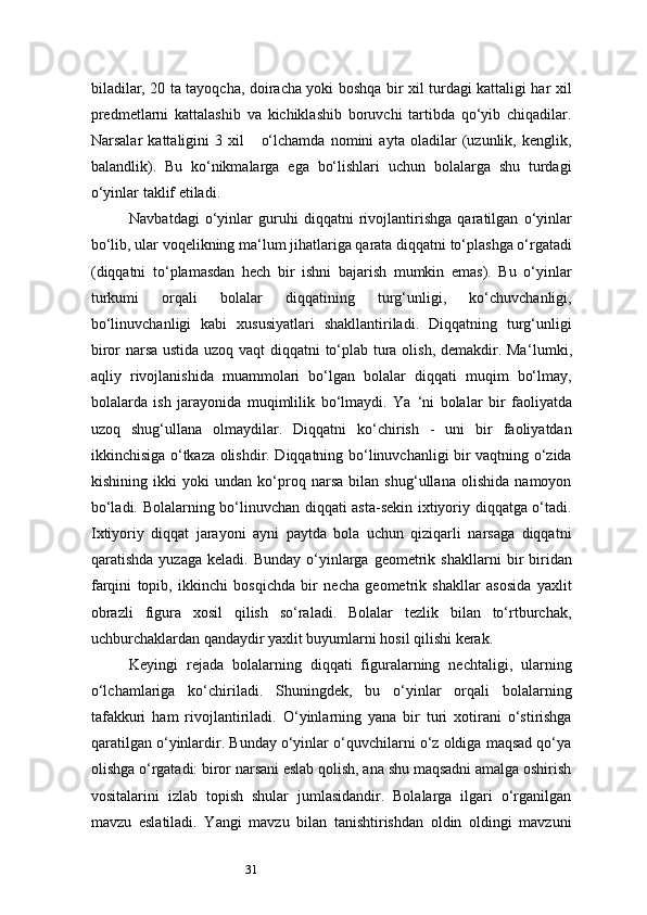 31biladilar, 20 ta tayoqcha, doiracha yoki boshqa bir xil turdagi kattaligi har xil
predmetlarni   kattalashib   va   kichiklashib   boruvchi   tartibda   qo‘yib   chiqadilar.
Narsalar   kattaligini   3   xil       o‘lchamda   nomini   ayta   oladilar   (uzunlik,   kenglik,
balandlik).   Bu   ko‘nikmalarga   ega   bo‘lishlari   uchun   bolalarga   shu   turdagi
o‘yinlar taklif etiladi.
Navbatdagi   o‘yinlar   guruhi   diqqatni   rivojlantirishga   qaratilgan   o‘yinlar
bo‘lib, ular voqelikning ma ‘ lum jihatlariga qarata diqqatni to‘plashga o‘rgatadi
(diqqatni   to‘plamasdan   hech   bir   ishni   bajarish   mumkin   emas).   Bu   o‘yinlar
turkumi   orqali   bolalar   diqqatining   turg‘unligi,   ko‘chuvchanligi,
bo‘linuvchanligi   kabi   xususiyatlari   shakllantiriladi.   Diqqatning   turg‘unligi
biror narsa ustida uzoq vaqt diqqatni to‘plab tura olish, demakdir. Ma ‘ lumki,
aqliy   rivojlanishida   muammolari   bo‘lgan   bolalar   diqqati   muqim   bo‘lmay,
bolalarda   ish   jarayonida   muqimlilik   bo‘lmaydi.   Ya   ‘ ni   bolalar   bir   faoliyatda
uzoq   shug‘ullana   olmaydilar.   Diqqatni   ko‘chirish   -   uni   bir   faoliyatdan
ikkinchisiga o‘tkaza olishdir. Diqqatning bo‘linuvchanligi bir vaqtning o‘zida
kishining   ikki   yoki   undan   ko‘proq   narsa   bilan   shug‘ullana   olishida   namoyon
bo‘ladi. Bolalarning bo‘linuvchan diqqati asta-sekin ixtiyoriy diqqatga o‘tadi.
Ixtiyoriy   diqqat   jarayoni   ayni   paytda   bola   uchun   qiziqarli   narsaga   diqqatni
qaratishda  yuzaga   keladi.  Bunday  o‘yinlarga  geometrik  shakllarni   bir  biridan
farqini   topib,   ikkinchi   bosqichda   bir   necha   geometrik   shakllar   asosida   yaxlit
obrazli   figura   xosil   qilish   so‘raladi.   Bolalar   tezlik   bilan   to‘rtburchak,
uchburchaklardan qandaydir yaxlit buyumlarni hosil qilishi kerak.
Keyingi   rejada   bolalarning   diqqati   figuralarning   nechtaligi,   ularning
o‘lchamlariga   ko‘chiriladi.   Shuningdek,   bu   o‘yinlar   orqali   bolalarning
tafakkuri   ham   rivojlantiriladi.   O‘yinlarning   yana   bir   turi   xotirani   o‘stirishga
qaratilgan o‘yinlardir. Bunday o‘yinlar o‘quvchilarni o‘z oldiga maqsad qo‘ya
olishga o‘rgatadi: biror narsani eslab qolish, ana shu maqsadni amalga oshirish
vositalarini   izlab   topish   shular   jumlasidandir.   Bolalarga   ilgari   o‘rganilgan
mavzu   eslatiladi.   Yangi   mavzu   bilan   tanishtirishdan   oldin   oldingi   mavzuni 