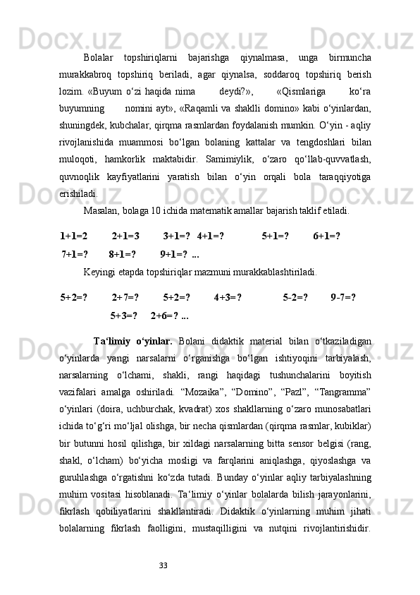 33Bolalar   topshiriqlarni   bajarishga   qiynalmasa,   unga   birmuncha
murakkabroq   topshiriq   beriladi,   agar   qiynalsa,   soddaroq   topshiriq   berish
lozim.   «Buyum   o‘zi   haqida   nima             deydi?»,             «Qismlariga             ko‘ra
buyumning            nomini  ayt»,   «Raqamli  va  shaklli   domino»  kabi   o‘yinlardan,
shuningdek, kubchalar, qirqma rasmlardan foydalanish mumkin. O‘yin - aqliy
rivojlanishida   muammosi   bo‘lgan   bolaning   kattalar   va   tengdoshlari   bilan
muloqoti,   hamkorlik   maktabidir.   Samimiylik,   o‘zaro   qo‘llab-quvvatlash,
quvnoqlik   kayfiyatlarini   yaratish   bilan   o‘yin   orqali   bola   taraqqiyotiga
erishiladi.
Masalan, bolaga 10 ichida matematik amallar bajarish taklif etiladi.1+1=2	2+1=3	3+1=? 	 4+1=?	5+1=?	6+1=?	
7+1=?	8+1=?	9+1=?	 ...
Keyingi etapda topshiriqlar mazmuni murakkablashtiriladi.	
5+2=?	2+7=?	5+2=?	4+3=?	5-2=?	9-7=?	
5+3=?	     	2+6=?	 ...
Ta ‘ limiy   o‘yinlar.   Bolani   didaktik   material   bilan   o‘tkaziladigan
o‘yinlarda   yangi   narsalarni   o‘rganishga   bo‘lgan   ishtiyoqini   tarbiyalash,
narsalarning   o‘lchami,   shakli,   rangi   haqidagi   tushunchalarini   boyitish
vazifalari   amalga   oshiriladi.   “Mozaika”,   “Domino”,   “Pazl”,   “Tangramma”
o‘yinlari   (doira,   uchburchak,   kvadrat)   xos   shakllarning   o‘zaro   munosabatlari
ichida to‘g‘ri mo‘ljal olishga, bir necha qismlardan (qirqma rasmlar, kubiklar)
bir   butunni   hosil   qilishga,   bir   xildagi   narsalarning   bitta   sensor   belgisi   (rang,
shakl,   o‘lcham)   bo‘yicha   mosligi   va   farqlarini   aniqlashga,   qiyoslashga   va
guruhlashga   o‘rgatishni   ko‘zda   tutadi.   Bunday   o‘yinlar   aqliy   tarbiyalashning
muhim   vositasi   hisoblanadi.   Ta ‘ limiy   o‘yinlar   bolalarda   bilish   jarayonlarini,
fikrlash   qobiliyatlarini   shakllantiradi.   Didaktik   o‘yinlarning   muhim   jihati
bolalarning   fikrlash   faolligini,   mustaqilligini   va   nutqini   rivojlantirishidir. 