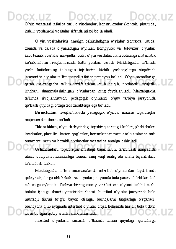 34O‘yin   vositalari   sifatida   turli   o‘yinchoqlar,   konstruktorlar   (koptok,   piramida,
kub...)   yordamchi vositalar   sifatida   misol   bo‘la   oladi.
O‘yin   vositalarisiz   amalga   oshiriladigan   o‘yinlar   xontaxta   ustida,
xonada   va   dalada   o‘ynaladigan   o‘yinlar,   kompyuter   va   televizor   o‘yinlari
kabi   texnik   vositalar   mavjudki,   bular   o‘yin   vositalari   ham   bolalarga   matematik
ko‘nikmalarni   rivojlantirishda   katta   yordam   beradi.   Maktabgacha   ta ‘ limda
yoshi   kattalarning   to‘plagan   tajribasini   kichik   yoshdagilarga   singdirish
jarayonida o‘yinlar   ta ‘ lim metodi sifatida namoyon bo‘ladi. O‘yin metodlariga
qarab   maktabgacha   ta ‘ lim   vazifalaridan   kelib   chiqib,   predmetli,   syujetli-
ishchan,   drammalashtirilgan   o‘yinlardan   keng   foydalaniladi.   Maktabgacha
ta ‘ limda   rivojlantiruvchi   pedagogik   o‘yinlarni   o‘quv   tarbiya   jarayonida
qo‘llash   quyidagi   o‘ziga   xos   xarakterga   ega   bo‘ladi.
Birinchidan ,   rivojlantiruvchi   pedagogik   o‘yinlar   maxsus   topshiriqlar
majmuasidan   iborat   bo‘ladi.
Ikkinchidan,   o‘yin   faoliyatidagi   topshiriqlar   rangli   kublar,   g‘ishtchalar,
kvadratlar,   plastilin,   karton   qog‘ozlar,   konsruktor-mexanik   to‘plamlarida   turli
ornament,   rasm   va   bezakli   predmetlar   vositasida   amalga   oshiriladi.
Uchinchidan ,   topshiriqlar   mustaqil   bajarilishini   ta ‘ minlash   maqsadida
ularni   oddiydan   murakkabga   tomon,   aniq   vaqt   oralig‘ida   sifatli   bajarilishini
ta ‘ minlash   darkor.
Maktabgacha   ta ‘ lim   muassasalarida   interfaol   o‘yinlardan   foydalanish
ijobiy   natijalarga olib keladi. Bu o‘yinlar jarayonida bola passiv ob ‘ ektdan faol
sub ‘ ektga   aylanadi.   Tarbiyachining   asosiy   vazifasi   esa   o‘yinni   tashkil   etish,
bolalar   ijodiga   sharoit   yaratishdan   iborat.   Interfaol   o‘yinlar   jarayonida   bola
mustaqil   fikrini   to‘g‘ri   bayon   etishga,   boshqalarni   tinglashga   o‘rganadi,
boshqacha qilib aytganda interfaol o‘yinlar orqali kelajakda har bir bola uchun
zarur bo‘lgan ijobiy sifatlar shakllantiriladi.
Interfaol   o‘yinlarni   samarali   o‘tkazish   uchun   quyidagi   qoidalarga 