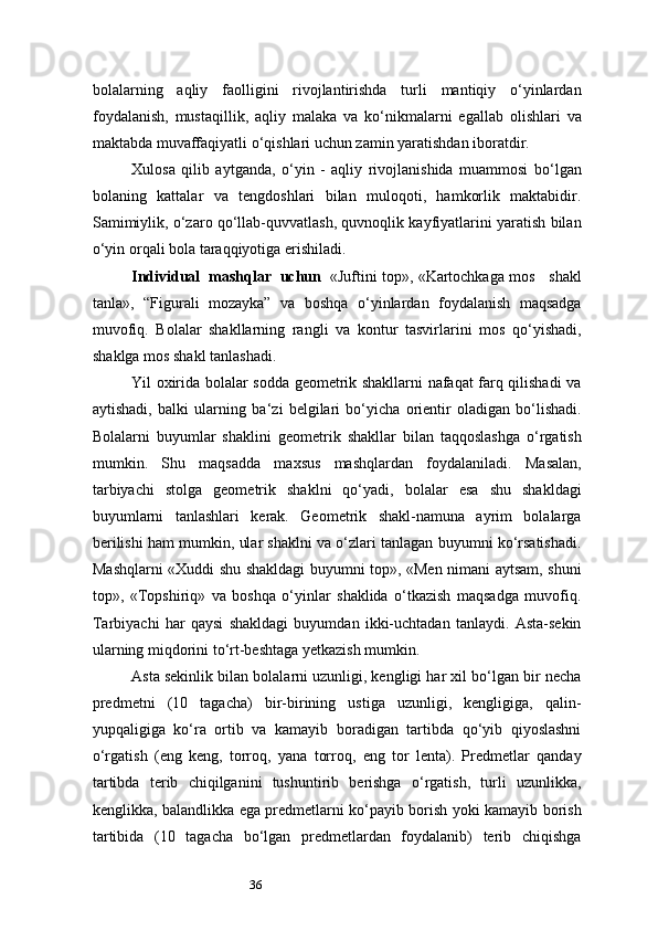 36bolalarning   aqliy   faolligini   rivojlantirishda   turli   mantiqiy   o‘yinlardan
foydalanish,   mustaqillik,   aqliy   malaka   va   ko‘nikmalarni   egallab   olishlari   va
maktabda muvaffaqiyatli o‘qishlari uchun zamin yaratishdan iboratdir.
Xulosa   qilib   aytganda,   o‘yin   -   aqliy   rivojlanishida   muammosi   bo‘lgan
bolaning   kattalar   va   tengdoshlari   bilan   muloqoti,   hamkorlik   maktabidir.
Samimiylik, o‘zaro qo‘llab-quvvatlash, quvnoqlik kayfiyatlarini yaratish bilan
o‘yin orqali bola taraqqiyotiga erishiladi.
Individual   mashqlar   uchun   «Juftini top», «Kartochkaga mos    shakl
tanla»,   “Figurali   mozayka”   va   boshqa   o‘yinlardan   foydalanish   maqsadga
muvofiq.   Bolalar   shakllarning   rangli   va   kontur   tasvirlarini   mos   qo‘yishadi,
shaklga mos shakl tanlashadi.
Yil oxirida bolalar sodda geometrik shakllarni nafaqat farq qilishadi va
aytishadi,   balki   ularning   ba ‘ zi   belgilari   bo‘yicha   orientir   oladigan   bo‘lishadi.
Bolalarni   buyumlar   shaklini   geometrik   shakllar   bilan   taqqoslashga   o‘rgatish
mumkin.   Shu   maqsadda   maxsus   mashqlardan   foydalaniladi.   Masalan,
tarbiyachi   stolga   geometrik   shaklni   qo‘yadi,   bolalar   esa   shu   shakldagi
buyumlarni   tanlashlari   kerak.   Geometrik   shakl-namuna   ayrim   bolalarga
berilishi ham mumkin, ular shaklni va o‘zlari tanlagan buyumni ko‘rsatishadi.
Mashqlarni «Xuddi shu shakldagi buyumni top», «Men nimani aytsam, shuni
top»,   «Topshiriq»   va   boshqa   o‘yinlar   shaklida   o‘tkazish   maqsadga   muvofiq.
Tarbiyachi   har   qaysi   shakldagi   buyumdan   ikki-uchtadan   tanlaydi.   Asta-sekin
ularning miqdorini to‘rt-beshtaga yetkazish mumkin.
Asta sekinlik bilan bolalarni uzunligi, kengligi har xil bo‘lgan bir necha
predmetni   (10   tagacha)   bir-birining   ustiga   uzunligi,   kengligiga,   qalin-
yupqaligiga   ko‘ra   ortib   va   kamayib   boradigan   tartibda   qo‘yib   qiyoslashni
o‘rgatish   (eng   keng,   torroq,   yana   torroq,   eng   tor   lenta).   Predmetlar   qanday
tartibda   terib   chiqilganini   tushuntirib   berishga   o‘rgatish,   turli   uzunlikka,
kenglikka, balandlikka ega predmetlarni ko‘payib borish yoki kamayib borish
tartibida   (10   tagacha   bo‘lgan   predmetlardan   foydalanib)   terib   chiqishga 