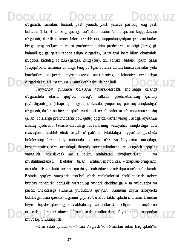 37o‘rgatish,   masalan:   baland,   past,   yanada   past,   yanada   pastroq,   eng   past,
butunni   2   ta,   4   ta   teng   qismga   bo‘lishni,   butun   bilan   qismni   taqqoslashni
o‘rgatish,   shartli   o‘lchov   bilan   tanishtirish,   taqqoslanayotgan   predmetlardan
biriga   teng   bo‘lgan   o‘lcham   yordamida   ikkita   predmetni   uzunligi   (kengligi,
balandligi)   ga   qarab   taqqoslashga   o‘rgatish,   narsalarni   ko‘z   bilan   chamalab,
miqdori,   kattaligi   (o‘zun   (qisqa),   keng   (tor),   enli   (ensiz),   baland   (past),   qalin
(yupqa) kabi namuna va unga teng bo‘lgan bolalar uchun tanish narsalar yoki
harakatlar   natijasida   qiyoslanuvchi   narsalarning   o‘lchamini   aniqlashga
o‘rgatish ishlari mazmunan murakkablashtirib boriladi.
Tayyorlov   guruhida   bolalarni   tevarak-atrofda   mo‘ljalga   olishga
o‘rgatishda   ularni   qog‘oz   varag‘i   sathida   predmetlarning   qanday
joylashganligini   (chaproq,   o‘ngroq,   o‘rtasida,   yuqoriroq,   pastroq   aniqlashga)
o‘rgatish, daftar sathini aniqlash va shakllarni shtrixlar orqali chizishni mashq
qilish, bolalarga predmetlarni pol, qattiq qog‘oz, daftar varag‘i ustiga joylashni
mashq   qildirish,   tevarak-atrofdagi   narsalarning   vaziyatini   aniqlashga   doir
mashqlarni   tashkil   etish   orqali   o‘rgatiladi.   Maktabga   tayyorlov   guruhida
bolalarning   harakat   yo‘nalishida   ularniig   o‘zi   va   buyumlar   orasidagi,
buyumlarning   o‘zi   orasidagi   fazoviy   munosabatlarda,   shuningdek,   qog‘oz
varag‘ida   (tekislikda)   mo‘ljal   olish   malakalari   rivojlantiriladi       va
mustahkamlanadi.       Bolalar       bilan       ishlash   metodikasi   «chapdan-o‘ngdan»,
«ustida-ostida» kabi qarama-qarshi yo‘nalishlarni ajratishga asoslanishi kerak.
Bolada   qog‘oz   varag‘ida   mo‘ljal   olish   malakalarini   shakllantirish   uchun
bunday   topshiriq   beriladi:   varaqning   yuqori   chekkasiga   4   ta   yulduzcha   va
pastki   chekkasiga   shuncha   yulduzcha   qo‘yish.   Shundan   keyin   tarbiyachi
bolalarga nima qaerda turganini gapirib berishni taklif qilishi mumkin. Bundan
keyin   topshiriqlarning   murakkabroq   variantlaridan   (figuralar   miqdorini
orttirish,   ular   o‘rinlarini   almashtirish   usullaridan)   foydalanish   maqsadga
muvofiq. Shuningdek,
«Kim eslab qoladi?», «Nima o‘zgardi?», «Nimalari bilan farq qiladi?», 