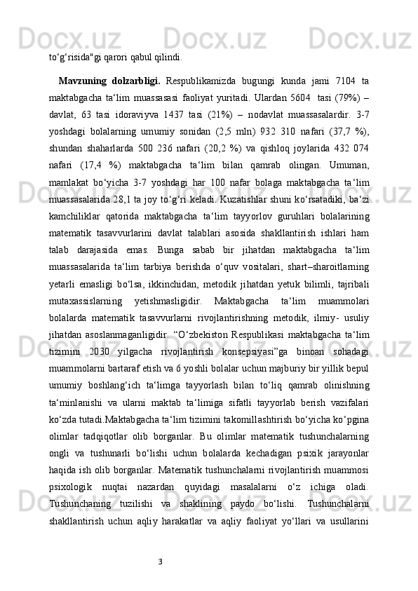 3to‘g‘risida"gi   qarori   qabul qilindi.
Mavzuning   dolzarbligi.   Respublikamizda   bugungi   kunda   jami   7104   ta
maktabgacha   ta ‘ lim   muassasasi   faoliyat   yuritadi.   Ulardan   5604     tasi   (79%)   –
davlat,   63   tasi   idoraviyva   1437   tasi   (21%)   –   nodavlat   muassasalardir.   3-7
yoshdagi   bolalarning   umumiy   sonidan   (2,5   mln)   932   310   nafari   (37,7   %),
shundan   shaharlarda   500   236   nafari   (20,2   %)   va   qishloq   joylarida   432   074
nafari   (17,4   %)   maktabgacha   ta ‘ lim   bilan   qamrab   olingan.   Umuman,
mamlakat   bo ‘ yicha   3-7   yoshdagi   har   100   nafar   bolaga   maktabgacha   ta ‘ lim
muassasalarida 28,1 ta joy to ‘ g ‘ ri keladi. Kuzatishlar shuni ko‘rsatadiki, ba ‘ zi
kamchiliklar   qatorida   maktabgacha   ta ‘ lim   tayyorlov   guruhlari   bolalarining
matematik   tasavvurlarini   davlat   talablari   asosida   shakllantirish   ishlari   ham
talab   darajasida   emas.   Bunga   sabab   bir   jihatdan   maktabgacha   ta ‘ lim
muassasalarida   ta ‘ lim   tarbiya   berishda   o‘quv   vositalari,   shart–sharoitlarning
yetarli   emasligi   bo‘lsa,   ikkinchidan,   metodik   jihatdan   yetuk   bilimli,   tajribali
mutaxassislarning   yetishmasligidir.   Maktabgacha   ta ‘ lim   muammolari
bolalarda   matematik   tasavvurlarni   rivojlantirishning   metodik,   ilmiy-   usuliy
jihatdan   asoslanmaganligidir.   “O ‘ zbekiston   Respublikasi   maktabgacha   ta ‘ lim
tizimini   2030   yilgacha   rivojlantirish   konsepsiyasi”ga   binoan   sohadagi
muammolarni bartaraf etish va 6 yoshli bolalar uchun majburiy bir yillik bepul
umumiy   boshlang ‘ ich   ta ‘ limga   tayyorlash   bilan   to ‘ liq   qamrab   olinishning
ta ‘ minlanishi   va   ularni   maktab   ta ‘ limiga   sifatli   tayyorlab   berish   vazifalari
ko ‘ zda tutadi.Maktabgacha ta ‘ lim tizimini takomillashtirish bo‘yicha ko‘pgina
olimlar   tadqiqotlar   olib   borganlar.   Bu   olimlar   matematik   tushunchalarning
ongli   va   tushunarli   bo‘lishi   uchun   bolalarda   kechadigan   psixik   jarayonlar
haqida  ish  olib  borganlar.  Matematik  tushunchalarni   rivojlantirish  muammosi
psixologik   nuqtai   nazardan   quyidagi   masalalarni   o‘z   ichiga   oladi.
Tushunchaning   tuzilishi   va   shaklining   paydo   bo‘lishi.   Tushunchalarni
shakllantirish   uchun   aqliy   harakatlar   va   aqliy   faoliyat   yo‘llari   va   usullarini 