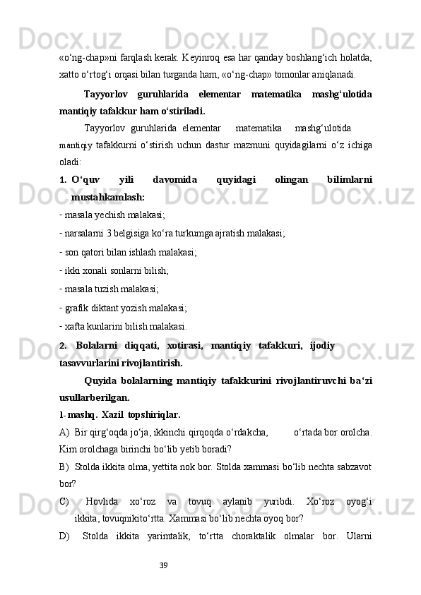 39«o‘ng-chap»ni farqlash kerak. Keyinroq esa har qanday boshlang‘ich holatda,
xatto o‘rtog‘i orqasi bilan turganda ham, «o‘ng-chap» tomonlar aniqlanadi.
Tayyorlov   guruhlarida   elementar   matematika   mashg‘ulotida
mantiqiy   tafakkur   ham   o‘stiriladi.
Tayyorlov   guruhlarida   elementar matematika mashg‘ulotidamantiqiy	 
tafakkurni   o‘stirish   uchun   dastur   mazmuni   quyidagilarni   o‘z   ichiga
oladi:
1.	
O‘quv	 	yili	 	davomida	 	quyidagi	 	olingan	 	bilimlarni	
mustahkamlash:
- masala yechish malakasi;
- narsalarni 3 belgisiga ko‘ra turkumga ajratish malakasi;
- son qatori bilan ishlash malakasi;
- ikki xonali sonlarni bilish;
- masala tuzish malakasi;
- grafik diktant yozish malakasi;
- xafta kunlarini bilish malakasi.
2.
Bolalarni	diqqati,	xotirasi,	mantiqiy	tafakkuri, ijodiy
tasavvurlarini  	
rivojlantirish.	
Quyida	 bolalarning	 mantiqiy	 tafakkurini	 rivojlantiruvchi	 ba	‘zi	
usullarberilgan.
1- mashq.   Xazil   topshiriqlar.
A) Bir qirg‘oqda jo‘ja, ikkinchi qirqoqda o‘rdakcha, o‘rtada bor orolcha.
Kim orolchaga birinchi bo‘lib yetib boradi?
B) Stolda ikkita olma, yettita nok bor. Stolda xammasi bo‘lib nechta sabzavot
bor?
C)   Hovlida   xo‘roz   va   tovuq   aylanib   yuribdi.   Xo‘roz   oyog‘i
ikkita, tovuqnikito‘rtta. Xammasi bo‘lib nechta oyoq bor?
D)   Stolda   ikkita   yarimtalik,   to‘rtta   choraktalik   olmalar   bor.   Ularni 