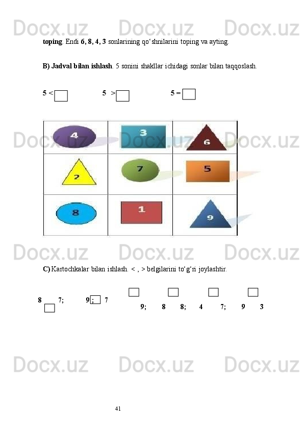 41toping . Endi  6, 8, 4, 3   sonlarining   qo‘shnilarini   toping   va   ayting.
B) Jadval   bilan   ishlash . 5   sonini   shakllar   ichidagi   sonlar   bilan   taqqoslash.5 <	5 >	5 =
C) Kartochkalar   bilan   ishlash.   <   ,   >   belgilarini   to‘g‘ri   joylashtir.
8           7;      9   ; 7
9; 8 8; 4 7; 9 3 